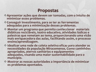 Propostas
Apresentar ações que devem ser tomadas, com o intuito de
 minimizar esses problemas.
Conseguir investimento, para se ter as ferramentas
 adequadas para a minimização desses problemas.
 Montar um programa que permita confeccionar materiais
  didáticos recicláveis, teatro educativo, atividades lúdicas e
  palestras que remetam ao tema, proporcionando uma visão
  mais enriquecedora das aulas, facilitando assim, o processo
  ensino/aprendizagem.
 Idealizar uma rede de coleta seletiva eficaz para atender as
  necessidades da população Miracemense, Como caminhões
  apropriados, aterros sanitários e equipamentos
  adequados, visando uma maior sustentabilidade para o
  município.
 Mostrar as nossas autoridades a importância de minimizar
  os problemas apontados.
 