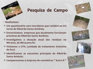 Pesquisa de Campo

• Realizamos:
 Um questionário com moradores que residem ao em
   torno do Ribeirão Santo Antônio;
 Entrevistamos empresas que atualmente funcionam
   próximas do Ribeirão Santo Antônio;
 Investigamos a situação atual dos resíduos no
   Mirante, de Miracema-RJ.
 Visitamos a UTIL (unidade de tratamento intensivo
   de lixo)
 Identificamos as nascentes principais do Ribeirão
   Santo Antônio.
 Comparecemos á empresa de cosméticos ‘’ Katro R ‘’
 