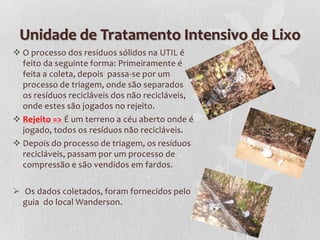 Unidade de Tratamento Intensivo de Lixo
 O processo dos resíduos sólidos na UTIL é
  feito da seguinte forma: Primeiramente é
  feita a coleta, depois passa-se por um
  processo de triagem, onde são separados
  os resíduos recicláveis dos não recicláveis,
  onde estes são jogados no rejeito.
 Rejeito => É um terreno a céu aberto onde é
  jogado, todos os resíduos não recicláveis.
 Depois do processo de triagem, os resíduos
  recicláveis, passam por um processo de
  compressão e são vendidos em fardos.

 Os dados coletados, foram fornecidos pelo
  guia do local Wanderson.
 