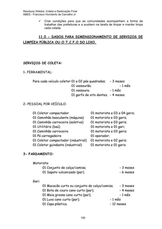 Resíduos Sólidos: Coleta e Destinação Final
ABES - Francisco Humberto de Carvalho Jr

Criar condições para que as comunidades acompanhem a forma de
trabalhar das prefeituras e a auxiliem na tarefa de limpar e manter limpa
cada cidade.

11.0 - DADOS PARA DIMENSIONAMENTO DE SERVIÇOS DE

LIMPEZA PÚBLICA OU O T.C.P.O DO LIXO.

SERVIÇOS DE COLETA:
1- FERRAMENTAL:
Para cada veículo coletor 01 a 02 pás quadradas; - 3 meses
01 vassourão;
- 1 mês
01 vassoura;
- 1 mês
01 garfo de oito dentes. - 4 meses
2- PESSOAL POR VEÍCULO:
01 Coletor compactador
01 Caminhão basculante (máquina)
01 Caminhão carroceira (seletiva)
01 Utilitário (baú)
01 Caminhão carroceira
01 Pá carregadeira
01 Coletor compactador (industrial)
01 Coletor guindaste (industrial)

01 motorista e 03 a 04 garis;
01 motorista e 03 garis;
01 motorista e 03 garis;
01 motorista e 01 gari;
01 motorista e 03 garis;
01 operador;
01 motorista e 02 garis;
01 motorista e 01 garis.

3- FARDAMENTO:
Motorista:
01 Conjunto de calça/camisa;
01 Sapato vulcanizado (par).
Gari:

- 3 meses
- 6 meses

01 Macacão curto ou conjunto de calça/camisa;
- 3 meses
01 Bota de couro cano curto (par);
- 4 meses
01 Meia grossa cano curto (par);
- 1 mês
01 Luva cano curto (par);
- 1 mês
01 Capa plástica.
- 12 meses

100

 