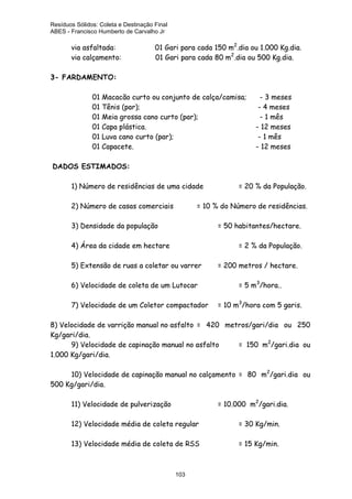 Resíduos Sólidos: Coleta e Destinação Final
ABES - Francisco Humberto de Carvalho Jr

via asfaltada:
via calçamento:

01 Gari para cada 150 m2.dia ou 1.000 Kg.dia.
01 Gari para cada 80 m2.dia ou 500 Kg.dia.

3- FARDAMENTO:
01 Macacão curto ou conjunto de calça/camisa;
01 Tênis (par);
01 Meia grossa cano curto (par);
01 Capa plástica.
01 Luva cano curto (par);
01 Capacete.

- 3 meses
- 4 meses
- 1 mês
- 12 meses
- 1 mês
- 12 meses

DADOS ESTIMADOS:
1) Número de residências de uma cidade
2) Número de casas comerciais

= 20 % da População.

= 10 % do Número de residências.

3) Densidade da população

= 50 habitantes/hectare.

4) Área da cidade em hectare

= 2 % da População.

5) Extensão de ruas a coletar ou varrer
6) Velocidade de coleta de um Lutocar
7) Velocidade de um Coletor compactador

= 200 metros / hectare.
= 5 m3/hora..
= 10 m3/hora com 5 garis.

8) Velocidade de varrição manual no asfalto = 420 metros/gari/dia ou 250
Kg/gari/dia.
9) Velocidade de capinação manual no asfalto
= 150 m2/gari.dia ou
1.000 Kg/gari/dia.
10) Velocidade de capinação manual no calçamento = 80 m2/gari.dia ou
500 Kg/gari/dia.
11) Velocidade de pulverização

= 10.000 m2/gari.dia.

12) Velocidade média de coleta regular

= 30 Kg/min.

13) Velocidade média de coleta de RSS

= 15 Kg/min.

103

 