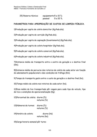 Resíduos Sólidos: Coleta e Destinação Final
ABES - Francisco Humberto de Carvalho Jr

25) Reserva técnica:

equipamento 5 a 10 %;
pessoal
0 a 20 %.

PARAMETROS PARA APROPRIAÇÃO DE CUSTOS DE LIMPEZA PÚBLICA.
1)Produção per capita de coleta domiciliar (Kg/hab.dia).
2)Produção per capita de varrição (Kg/hab.dia).
3)Produção per capita de capinação (levantamento) (Kg/hab.dia).
4)Produção per capita de coleta hospitalar (Kg/hab.dia).
5)Produção per capita de coleta comercial (Kg/hab.dia).
6)Produção per capita de coleta industrial (Kg/hab.dia).
7)Distancia média de transporte entre o centro de geração e o destino final
(Km).
8)Distancia média de percurso dos roteiros de coleta da cada setor em função
do adensamento populacional e das condições de tráfego (Km).
9)Tempo do transporte gasto entre o custo de geração e o destino final (hs).
10)Tempo médio da coleta nos roteiros de cada setor (hs).
11)Peso médio do lixo transportado pôr viagem para cada tipo de veículo, tipo
de lixo e condições de operacionalização (Kg).
12)Percentual de coleta: diurno (%)
noturno (%)
13)Números de turnos:

diurno (%)
noturno (%)

14)Horário de coleta:

diurno (hs)
noturno (hs)

15)Carga horaria semanal pôr turno:

105

 