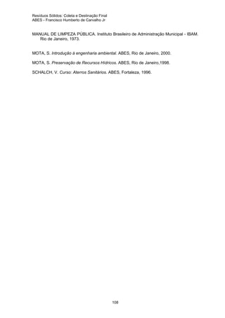 Resíduos Sólidos: Coleta e Destinação Final
ABES - Francisco Humberto de Carvalho Jr

MANUAL DE LIMPEZA PÚBLICA. Instituto Brasileiro de Administração Municipal - IBAM.
Rio de Janeiro, 1973.

MOTA, S. Introdução à engenharia ambiental. ABES, Rio de Janeiro, 2000.
MOTA, S. Preservação de Recursos Hídricos. ABES, Rio de Janeiro,1998.
SCHALCH, V. Curso: Aterros Sanitários. ABES, Fortaleza, 1996.

108

 