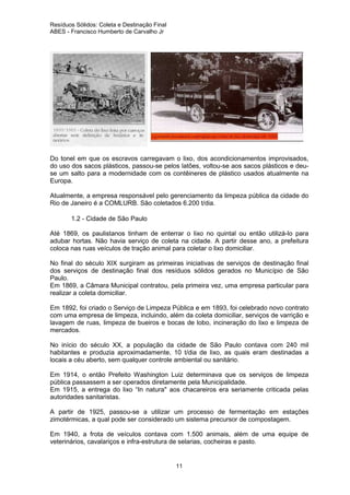 Resíduos Sólidos: Coleta e Destinação Final
ABES - Francisco Humberto de Carvalho Jr

Do tonel em que os escravos carregavam o lixo, dos acondicionamentos improvisados,
do uso dos sacos plásticos, passou-se pelos latões, voltou-se aos sacos plásticos e deuse um salto para a modernidade com os contêineres de plástico usados atualmente na
Europa.
Atualmente, a empresa responsável pelo gerenciamento da limpeza pública da cidade do
Rio de Janeiro é a COMLURB. São coletados 6.200 t/dia.
1.2 - Cidade de São Paulo
Até 1869, os paulistanos tinham de enterrar o lixo no quintal ou então utilizá-lo para
adubar hortas. Não havia serviço de coleta na cidade. A partir desse ano, a prefeitura
coloca nas ruas veículos de tração animal para coletar o lixo domiciliar.
No final do século XIX surgiram as primeiras iniciativas de serviços de destinação final
dos serviços de destinação final dos resíduos sólidos gerados no Município de São
Paulo.
Em 1869, a Câmara Municipal contratou, pela primeira vez, uma empresa particular para
realizar a coleta domiciliar.
Em 1892, foi criado o Serviço de Limpeza Pública e em 1893, foi celebrado novo contrato
com uma empresa de limpeza, incluindo, além da coleta domiciliar, serviços de varrição e
lavagem de ruas, limpeza de bueiros e bocas de lobo, incineração do lixo e limpeza de
mercados.
No início do século XX, a população da cidade de São Paulo contava com 240 mil
habitantes e produzia aproximadamente, 10 t/dia de lixo, as quais eram destinadas a
locais a céu aberto, sem qualquer controle ambiental ou sanitário.
Em 1914, o então Prefeito Washington Luiz determinava que os serviços de limpeza
pública passassem a ser operados diretamente pela Municipalidade.
Em 1915, a entrega do lixo “In natura" aos chacareiros era seriamente criticada pelas
autoridades sanitaristas.
A partir de 1925, passou-se a utilizar um processo de fermentação em estações
zimotérmicas, a qual pode ser considerado um sistema precursor de compostagem.
Em 1940, a frota de veículos contava com 1.500 animais, além de uma equipe de
veterinários, cavalariços e infra-estrutura de selarias, cocheiras e pasto.

11

 