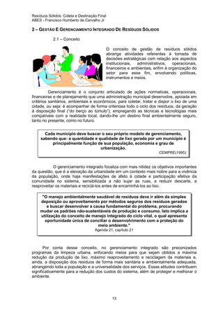 Resíduos Sólidos: Coleta e Destinação Final
ABES - Francisco Humberto de Carvalho Jr

2 – GESTÃO E GERENCIAMENTO INTEGRADO DE RESÍDUOS SÓLIDOS
2.1 – Conceito
O conceito de gestão de resíduos sólidos
abrange atividades referentes à tomada de
decisões estratégicas com relação aos aspectos
institucionais,
administrativos,
operacionais,
financeiros e ambientais, enfim à organização do
setor para esse fim, envolvendo políticas,
instrumentos e meios.

Gerenciamento é o conjunto articulado de ações normativas, operacionais,
financeiras e de planejamento que uma administração municipal desenvolve, apoiada em
critérios sanitários, ambientais e econômicos, para coletar, tratar e dispor o lixo de uma
cidade, ou seja: é acompanhar de forma criteriosa todo o ciclo dos resíduos, da geração
à disposição final (“do berço ao túmulo”), empregando as técnicas e tecnologias mais
compatíveis com a realidade local, dando-lhe um destino final ambientalmente seguro,
tanto no presente, como no futuro.
Cada município deve buscar o seu próprio modelo de gerenciamento,
sabendo que: a quantidade e qualidade de lixo gerada por um município é
principalmente função de sua população, economia e grau de
urbanização.
CEMPRE(1995)

O gerenciamento integrado focaliza com mais nitidez os objetivos importantes
da questão, que é a elevação da urbanidade em um contexto mais nobre para a vivência
da população, onde haja manifestações de afeto à cidade e participação efetiva da
comunidade no sistema, sensibilizada a não sujar as ruas, a reduzir descarte, a
reaproveitar os materiais e reciclá-los antes de encaminhá-los ao lixo.
"O manejo ambientalmente saudável de resíduos deve ir além da simples
deposição ou aproveitamento por métodos seguros dos resíduos gerados
e buscar desenvolver a causa fundamental do problema, procurando
mudar os padrões não-sustentáveis de produção e consumo. Isto implica a
utilização do conceito de manejo integrado do ciclo vital, o qual apresenta
oportunidade única de conciliar o desenvolvimento com a proteção do
meio ambiente."
Agenda 21, capítulo 21

Por conta desse conceito, no gerenciamento integrado são preconizados
programas da limpeza urbana, enfocando meios para que sejam obtidos a máxima
redução da produção de lixo, máximo reaproveitamento e reciclagem de materiais e,
ainda, a disposição dos resíduos de forma mais sanitária e ambientalmente adequada,
abrangendo toda a população e a universalidade dos serviços. Essas atitudes contribuem
significativamente para a redução dos custos do sistema, além de proteger e melhorar o
ambiente.

13

 