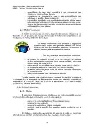 Resíduos Sólidos: Coleta e Destinação Final
ABES - Francisco Humberto de Carvalho Jr

•
•
•
•

consolidação da base legal necessária e dos mecanismos que
viabilizem a implementação das leis;
mecanismos de financiamento para a auto-sustentabilidade das
estruturas de gestão e do gerenciamento;
informação à sociedade, empreendida tanto pelo poder público quanto
pelos setores produtivos envolvidos, para que haja um controle social;
sistema de planejamento integrado, orientando a implementação das
políticas públicas para o setor.

2.3 – Modelo Tecnológico
O modelo tecnológico de um sistema de gestão de resíduos sólidos deve ser
baseado em um programa de manejo diferenciado de tratamento descentralizado de
resíduos ou de manejo ambiental de resíduos.

O manejo diferenciado deve promover a segregação
dos resíduos na própria fonte geradora, dando a cada tipo de
resíduos um tipo de tratamento adequado, incentivando a
redução, reutilização e reciclagem dos mesmos.

Este programa deve ser composto de projetos de:
•
•
•
•
•

reciclagem de materiais inorgânicos e compostagem de resíduos
orgânicos (de grandes produtores, feiras livres e sacolões), misturados
com podas de parques e jardins;
coleta seletiva de recicláveis (papel, papelão, metal, vidro e plástico);
reciclagem de resíduos de construção civil (entulho/metralha);
projeto de transformação de lixões em aterros sanitários (remediação
ou outro processo);
aterro sanitário celular para tratamento de resíduos.

Convém salientar, que o aproveitamento constante dos serviços prestados à
comunidade com a adequação de equipamento e instalações, visando à qualidade do
atendimento à população, deve ser contínuo e permanente, com aprimoramento
constante por parte do poder público.
2.4 – Modelos Institucionais
2.4.1 – Objetivo
O sistema de limpeza urbana da cidade pode ser institucionalizado segundo
um modelo de gestão que, tanto quanto possível, seja capaz de:
•
•
•
•

promover a sustentabilidade econômica das operações;
preservar o meio ambiente;
preservar a qualidade de vida da população;
contribuir para a solução dos aspectos sociais envolvidos com a
questão.

Em todos os segmentos operacionais do sistema deverão ser escolhidas
alternativas que atendam simultaneamente a duas condições fundamentais:

15

 