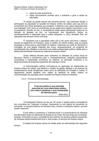 Resíduos Sólidos: Coleta e Destinação Final
ABES - Francisco Humberto de Carvalho Jr

•
•

sejam as mais econômicas;
sejam tecnicamente corretas para o ambiente e para a saúde da
população.

O modelo de gestão deverá não somente permitir, mas sobretudo facilitar a
participação da população na questão da limpeza urbana da cidade, para que esta se
conscientize das várias atividades que compõem o sistema e dos custos requeridos para
sua realização, bem como se conscientize de seu papel como agente consumidor e, por
conseqüência, gerador de lixo. A conseqüência direta dessa participação traduz-se na
redução da geração de lixo, na manutenção dos logradouros limpos, no
acondicionamento e disposição para a coleta adequada, e, como resultado final, em
operações dos serviços menos onerosas.
É importante que a população saiba que é ela quem remunera o sistema,
através do pagamento de impostos, taxas ou tarifas. Em última análise, está na própria
população a chave para a sustentação do sistema, implicando por parte do Município a
montagem de uma gestão integrada que inclua, necessariamente, um programa de
sensibilização dos cidadãos e que tenha uma nítida predisposição política voltada para a
defesa das prioridades inerentes ao sistema de limpeza urbana.
Essas defesas deverão estar presentes na definição da política fiscal do
Município, técnica e socialmente justa, e, conseqüentemente, dotações orçamentárias
necessárias à sustentação econômica do sistema, na educação ambiental e no
desenvolvimento de programas geradores de emprego e renda.
A instrumentação política concretiza-se na aprovação do regulamento de
limpeza urbana da cidade, que legitima o modelo de gestão adotado e as posturas de
comportamento social obrigatórias, assim como as definições de infrações e multas. O
regulamento deverá espelhar com nitidez os objetivos do poder público na
conscientização da população para a questão da limpeza urbana e ambiental.
2.4.2 – Formas de Administração

O serviço público é uma atividade
assumida por uma coletividade pública,
com vistas à satisfação a uma necessidade
de interesse geral.
IBAM (2001)

A Constituição Federal, em seu art. 30, inciso V, dispõe sobre a competência
dos municípios em "organizar e prestar, diretamente ou sob regime de concessão ou
permissão, os serviços públicos de interesse local, incluído o transporte coletivo, que tem
caráter essencial".
O que define e caracteriza o "interesse local" é a predominância do interesse
dos Municípios sobre os interesses do Estado ou da União. No que tange aos municípios,
portanto, encontram-se sob a competência dos mesmos os serviços públicos essenciais,
de interesse predominantemente local e, entre esses, os serviços de limpeza urbana.
O sistema de limpeza urbana da cidade pode ser administrado das seguintes
formas:

16

 