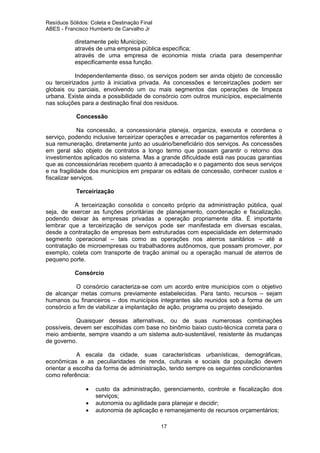 Resíduos Sólidos: Coleta e Destinação Final
ABES - Francisco Humberto de Carvalho Jr

diretamente pelo Município;
através de uma empresa pública específica;
através de uma empresa de economia mista criada para desempenhar
especificamente essa função.
Independentemente disso, os serviços podem ser ainda objeto de concessão
ou terceirizados junto à iniciativa privada. As concessões e terceirizações podem ser
globais ou parciais, envolvendo um ou mais segmentos das operações de limpeza
urbana. Existe ainda a possibilidade de consórcio com outros municípios, especialmente
nas soluções para a destinação final dos resíduos.
Concessão
Na concessão, a concessionária planeja, organiza, executa e coordena o
serviço, podendo inclusive terceirizar operações e arrecadar os pagamentos referentes à
sua remuneração, diretamente junto ao usuário/beneficiário dos serviços. As concessões
em geral são objeto de contratos a longo termo que possam garantir o retorno dos
investimentos aplicados no sistema. Mas a grande dificuldade está nas poucas garantias
que as concessionárias recebem quanto à arrecadação e o pagamento dos seus serviços
e na fragilidade dos municípios em preparar os editais de concessão, conhecer custos e
fiscalizar serviços.
Terceirização
A terceirização consolida o conceito próprio da administração pública, qual
seja, de exercer as funções prioritárias de planejamento, coordenação e fiscalização,
podendo deixar às empresas privadas a operação propriamente dita. É importante
lembrar que a terceirização de serviços pode ser manifestada em diversas escalas,
desde a contratação de empresas bem estruturadas com especialidade em determinado
segmento operacional – tais como as operações nos aterros sanitários – até a
contratação de microempresas ou trabalhadores autônomos, que possam promover, por
exemplo, coleta com transporte de tração animal ou a operação manual de aterros de
pequeno porte.
Consórcio
O consórcio caracteriza-se com um acordo entre municípios com o objetivo
de alcançar metas comuns previamente estabelecidas. Para tanto, recursos – sejam
humanos ou financeiros – dos municípios integrantes são reunidos sob a forma de um
consórcio a fim de viabilizar a implantação de ação, programa ou projeto desejado.
Quaisquer dessas alternativas, ou de suas numerosas combinações
possíveis, devem ser escolhidas com base no binômio baixo custo-técnica correta para o
meio ambiente, sempre visando a um sistema auto-sustentável, resistente às mudanças
de governo.
A escala da cidade, suas características urbanísticas, demográficas,
econômicas e as peculiaridades de renda, culturais e sociais da população devem
orientar a escolha da forma de administração, tendo sempre os seguintes condicionantes
como referência:
•
•
•

custo da administração, gerenciamento, controle e fiscalização dos
serviços;
autonomia ou agilidade para planejar e decidir;
autonomia de aplicação e remanejamento de recursos orçamentários;
17

 