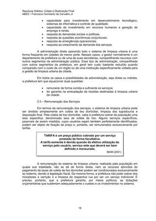 Resíduos Sólidos: Coleta e Destinação Final
ABES - Francisco Humberto de Carvalho Jr

•
•
•
•
•
•

capacidade para investimento em desenvolvimento tecnológico,
sistemas de informática e controle de qualidade;
capacidade de investimento em recursos humanos e geração de
emprego e renda;
resposta às demandas sociais e políticas;
resposta às questões econômicas conjunturais;
resposta às emergências operacionais;
resposta ao crescimento da demanda dos serviços.

A administração direta operando todo o sistema de limpeza urbana é uma
forma freqüente em cidades de menor porte. Nesses casos, o gestor normalmente é um
departamento da prefeitura ou de uma de suas secretarias, compartilhando recursos com
outros segmentos da administração pública. Esse tipo de administração, compartilhada
com outros segmentos da prefeitura, em geral tem custo bastante reduzido quando
comparado com o custo de um órgão ou de uma instituição especificamente voltada para
a gestão da limpeza urbana da cidade.
Em todos os casos e possibilidades de administração, seja direta ou indireta,
a prefeitura tem que equacionar duas questões:
•
•

remunerar de forma correta e suficiente os serviços;
ter garantia na arrecadação de receitas destinadas à limpeza urbana
da cidade.

2.5 – Remuneração dos Serviços
Em termos da remuneração dos serviços, o sistema de limpeza urbana pode
ser dividido simplesmente em coleta de lixo domiciliar, limpeza dos logradouros e
disposição final. Pela coleta de lixo domiciliar, caba à prefeitura cobrar da população uma
taxa específica, denominada taxa de coleta de lixo. Alguns serviços específicos,
passíveis de serem medidos, cujos usuários sejam também perfeitamente identificados,
podem ser objeto de fixação de preço e, portanto, ser remunerados exclusivamente por
tarifas.
TARIFA é um preço público cobrado por um serviço
prestado de forma facultativa.
A tarifa somente é devida quando da efetiva utilização do
serviço pelo usuário, serviço este que deverá ser bem
definido e mensurado.
IBAM (2001)

A remuneração do sistema de limpeza urbana, realizada pela população em
quase sua totalidade, não se dá de forma direta, nem os recursos advindos do
pagamento de taxas de coleta de lixo domiciliar podem ser condicionados exclusivamente
ao sistema, devido à legislação fiscal. Da mesma forma, a prefeitura não pode cobrar dos
moradores a varrição e a limpeza da respectiva rua por ser um serviço indivisível. É
preciso, portanto, que a prefeitura garanta, por meios políticos, as dotações
orçamentárias que sustentam adequadamente o custeio e os investimentos no sistema.

18

 