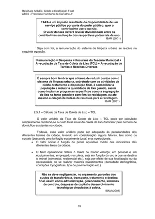 Resíduos Sólidos: Coleta e Destinação Final
ABES - Francisco Humberto de Carvalho Jr

TAXA é um imposto resultante da disponibilidade de um
serviço público por parte do poder público, quer o
contribuinte use-o ou não.
O valor da taxa deverá revelar divisibilidade entre os
contribuintes em função dos respectivos potenciais de uso.
IBAM (2001)

Seja com for, a remuneração do sistema de limpeza urbana se resolve na
seguinte equação:
Remuneração = Despesas = Recursos do Tesouro Municipal +
Arrecadação da Taxa de Coleta de Lixo (TCL) + Arrecadação de
Tarifas e Receitas Diversas

É sempre bom lembrar que a forma de reduzir custos com o
sistema de limpeza urbana, sobretudo com as atividades de
coleta, tratamento e disposição final, é sensibilizar a
população a reduzir a quantidade de lixo gerado, assim
como implantar programas específicos como a segregação
do lixo na fonte geradora com fins de reciclagem, ou até
mesmo a criação de bolsas de resíduos para a reciclagem.
IBAM (2001)

2.5.1 – Cálculo da Taxa de Coleta de Lixo – TCL
O valor unitário da Taxa de Coleta de Lixo – TCL pode ser calculado
simplesmente dividindo-se o custo total anual da coleta de lixo domiciliar pelo número de
domicílios existentes na cidade.
Todavia, esse valor unitário pode ser adequado às peculiaridades dos
diferentes bairros da cidade, levando em consideração alguns fatores, tais como os
sociais (buscando uma tarifação socialmente justa) e os operacionais.
• O fator social é função do poder aquisitivo médio dos moradores das
diferentes áreas da cidade.
•

O fator operacional reflete o maior ou menor esforço, em pessoal e em
equipamentos, empregado na coleta, seja em função do uso a que se destina
o imóvel (comercial, residencial etc.), seja por efeito de sua localização ou da
necessidade de se realizar maiores investimentos (densidade demográfica,
condições topográficas, tipo de pavimentação etc.).
Não se deve negligenciar, no orçamento, parcelas dos
custos de transferência, transporte, tratamento e destino
final, assim como administração, gerenciamento, sistemas
de controle, despesas de capital e desenvolvimento
tecnológico vinculados à coleta.
IBAM (2001)

19

 