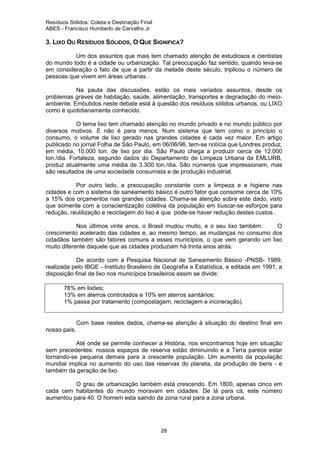 Resíduos Sólidos: Coleta e Destinação Final
ABES - Francisco Humberto de Carvalho Jr

3. LIXO OU RESÍDUOS SÓLIDOS, O QUE SIGNIFICA?
Um dos assuntos que mais tem chamado atenção de estudiosos e cientistas
do mundo todo é a cidade ou urbanização. Tal preocupação faz sentido, quando leva-se
em consideração o fato de que a partir da metade deste século, triplicou o número de
pessoas que vivem em áreas urbanas .
Na pauta das discussões, estão os mais variados assuntos, desde os
problemas graves de habitação, saúde, alimentação, transportes e degradação do meioambiente. Embutidos neste debate está à questão dos resíduos sólidos urbanos, ou LIXO
como é quotidianamente conhecido.
O tema lixo tem chamado atenção no mundo privado e no mundo público por
diversos motivos. E não é para menos. Num sistema que tem como o princípio o
consumo, o volume de lixo gerado nas grandes cidades é cada vez maior. Em artigo
publicado no jornal Folha de São Paulo, em 06/06/96, tem-se notícia que Londres produz,
em média, 10.000 ton. de lixo por dia. São Paulo chega a produzir cerca de 12.000
ton./dia. Fortaleza, segundo dados do Departamento de Limpeza Urbana da EMLURB,
produz atualmente uma média de 3.300 ton./dia. São números que impressionam, mas
são resultados de uma sociedade consumista e de produção industrial.
Por outro lado, a preocupação constante com a limpeza e a higiene nas
cidades e com o sistema de saneamento básico é outro fator que consome cerca de 10%
a 15% dos orçamentos nas grandes cidades. Chama-se atenção sobre este dado, visto
que somente com a conscientização coletiva da população em buscar-se esforços para
redução, reutilização e reciclagem do lixo é que pode-se haver redução destes custos .
Nos últimos vinte anos, o Brasil mudou muito, e o seu lixo também.
O
crescimento acelerado das cidades e, ao mesmo tempo, as mudanças no consumo dos
cidadãos também são fatores comuns a esses municípios, o que vem gerando um lixo
muito diferente daquele que as cidades produziam há trinta anos atrás.
De acordo com a Pesquisa Nacional de Saneamento Básico -PNSB- 1989,
realizada pelo IBGE - Instituto Brasileiro de Geografia e Estatística, e editada em 1991, a
disposição final de lixo nos municípios brasileiros assim se divide:
76% em lixões;
13% em aterros controlados e 10% em aterros sanitários;
1% passa por tratamento (compostagem, reciclagem e incineração).

Com base nestes dados, chama-se atenção à situação do destino final em
nosso país.
Até onde se permite conhecer a História, nos encontramos hoje em situação
sem precedentes: nossos espaços de reserva estão diminuindo e a Terra parece estar
tornando-se pequena demais para a crescente população. Um aumento da população
mundial implica no aumento do uso das reservas do planeta, da produção de bens - e
também da geração de lixo.
O grau de urbanização também está crescendo. Em 1800, apenas cinco em
cada cem habitantes do mundo moravam em cidades. De lá para cá, este número
aumentou para 40. O homem esta saindo da zona rural para a zona urbana.

28

 