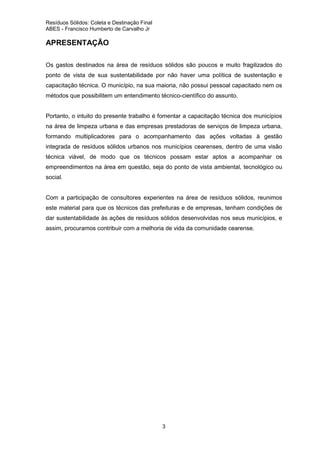 Resíduos Sólidos: Coleta e Destinação Final
ABES - Francisco Humberto de Carvalho Jr

APRESENTAÇÃO
Os gastos destinados na área de resíduos sólidos são poucos e muito fragilizados do
ponto de vista de sua sustentabilidade por não haver uma política de sustentação e
capacitação técnica. O município, na sua maioria, não possui pessoal capacitado nem os
métodos que possibilitem um entendimento técnico-científico do assunto.

Portanto, o intuito do presente trabalho é fomentar a capacitação técnica dos municípios
na área de limpeza urbana e das empresas prestadoras de serviços de limpeza urbana,
formando multiplicadores para o acompanhamento das ações voltadas à gestão
integrada de resíduos sólidos urbanos nos municípios cearenses, dentro de uma visão
técnica viável, de modo que os técnicos possam estar aptos a acompanhar os
empreendimentos na área em questão, seja do ponto de vista ambiental, tecnológico ou
social.

Com a participação de consultores experientes na área de resíduos sólidos, reunimos
este material para que os técnicos das prefeituras e de empresas, tenham condições de
dar sustentabilidade às ações de resíduos sólidos desenvolvidas nos seus municípios, e
assim, procuramos contribuir com a melhoria de vida da comunidade cearense.

3

 