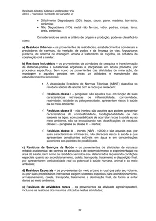 Resíduos Sólidos: Coleta e Destinação Final
ABES - Francisco Humberto de Carvalho Jr

• Dificilmente Degradáveis (DD): trapo, couro, pano, madeira, borracha,
cerâmica;
• Não Degradáveis (ND): metal não ferroso, vidro, pedras, cinzas, terra,
areia, cerâmica.
Considerando-se ainda o critério de origem e produção, pode-se classificá-lo
como:
a) Resíduos Urbanos – os provenientes de residências, estabelecimentos comerciais e
prestadores de serviços, da varrição, de podas e da limpeza de vias, logradouros
públicos, de sistema de drenagem urbana e tratamento de esgotos, os entulhos da
construção civil e similar;
b) Resíduos Industriais – os provenientes de atividades de pesquisa e transformação
de matérias-primas e substâncias orgânicas e inorgânicas em novos produtos, por
processos específicos, bem como os provenientes das atividades de mineração, de
montagem e aqueles gerados em áreas de utilidades e manutenção dos
estabelecimentos industriais:
•
√

√

√

A Associação Brasileira de Normas Técnicas (ABNT) classifica os
resíduos sólidos de acordo com o risco que oferecem:
Resíduos classe I – perigosos: são aqueles que, em função de suas
características intrínsecas de inflamabilidade, corrosividade,
reatividade, toxidade ou patogenecidade, apresentam riscos à saúde
ou ao meio ambiente;
Resíduos classe II – não inertes: são aqueles que podem apresentar
características de combustibilidade, biodegradabilidade ou não
solúveis na água, com possibilidade de acarretar riscos à saúde ou ao
meio ambiente, não se enquadrando nas classificações de resíduos
classe I – perigosos ou classe III – inertes;
Resíduos classe III – inertes (NBR - 100004): são aqueles que, por
suas características intrínsecas, não oferecem riscos à saúde e que
apresentam constituintes solúveis em água e em concentrações
superiores aos padrões de potabilidade.

c) Resíduos de Serviços de Saúde – os provenientes de atividades de natureza
médico-assistencial, de centros de pesquisa e de desenvolvimento e experimentação na
área de saúde, bem como os remédios vencidos e/ou deteriorados requerendo condições
especiais quanto ao acondicionamento, coleta, transporte, tratamento e disposição final,
por apresentarem periculosidade real ou potencial à saúde humana, animal e ao meio
ambiente;
d) Resíduos Especiais – os provenientes do meio urbano e rural que pelo seu volume,
ou por suas propriedades intrínsecas exigem sistemas especiais para acondicionamento,
armazenamento, coleta, transporte, tratamento e destinação final, de forma a evitar
danos ao meio ambiente;
e) Resíduos de atividades rurais – os provenientes da atividade agrosilvopastoril,
inclusive os resíduos dos insumos utilizados nestas atividades;

32

 