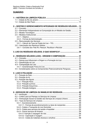 Resíduos Sólidos: Coleta e Destinação Final
ABES - Francisco Humberto de Carvalho Jr

SUMÁRIO
1 – HISTÓRIA DA LIMPEZA PÚBLICA ................................................................ 7
1.1 - Cidade do Rio de Janeiro ............................................................................... 7
1.2 - Cidade de São Paulo ................................................................................... 11
2 – GESTÃO E GERENCIAMENTO INTEGRADO DE RESÍDUOS SÓLIDOS ... 13
2.1 – Conceito..................................................................................................... 13
2.2 – Elementos Indispensáveis na Composição de um Modelo de Gestão .............. 14
2.3 – Modelo Tecnológico .................................................................................... 15
2.4 – Modelos Institucionais ................................................................................. 15
2.4.1 – Objetivo ............................................................................................... 15
2.4.2 – Formas de Administração ...................................................................... 16
2.5 – Remuneração dos Serviços ......................................................................... 18
2.5.1 – Cálculo da Taxa de Coleta de Lixo – TCL ............................................... 19
2.6 – Valorização dos Resíduos Sólidos ................................................................ 20
2.6.1 – Conceito dos Três R’s: Reduzir, Reutilizar e Reciclar ............................... 20
3. LIXO OU RESÍDUOS SÓLIDOS, O QUE SIGNIFICA? ................................... 28
4 – RESÍDUOS SÓLIDOS (LIXO) - ORIGEM E COMPOSIÇÃO ......................... 31
4.1 – Conceito..................................................................................................... 31
4.2 - Fatores que Influenciam a Origem e a Formação do Lixo ................................ 31
4.3 - Classificação do Lixo ................................................................................... 31
4.4 - Composição do Lixo ................................................................................. 33
4.4.1 - Caracterização Física do Lixo ................................................................. 34
4.5 - Considerações sobre os Componentes Potencionalmente Perigosos ............... 36
5 - LIXO E POLUIÇÃO ........................................................................................ 38
5.1 - Poluição do Solo.......................................................................................... 38
5.2 - Poluição do Ar ............................................................................................. 39
5.3 - Poluição das Águas ..................................................................................... 40
5.3.1 - Poluição física ....................................................................................... 40
5.3.2 - Poluição química ................................................................................... 40
5.3.3 - Poluição bioquímica............................................................................... 40
5.3.4 - Poluição biológica ................................................................................. 41
6 - SERVIÇOS DE LIMPEZA OU MANEJO DE RESÍDUOS............................... 42
6.1 - Introdução ................................................................................................... 42
6.2 – Critério para se Planejar os Serviços de Limpeza .......................................... 42
6.3 – Participação Social na Gestão dos Serviços de Limpeza Urbana .................... 43
6.4 – Tipos de Serviços de Limpeza...................................................................... 46
6.4.1 - Acondicionamento ................................................................................. 46
6.4.1.1 - Formas de acondicionamento ou tipos de recipientes ......................... 46
6.4.2 - Coleta e Transporte do Lixo Domiciliar .................................................... 50
6.4.3 - Coleta para serviços de saúde e hospitalar .............................................. 52
6.4.4 - Outros serviços de limpeza .................................................................... 54
6.4.4.1-Varrição e raspagem de vias .............................................................. 54
6.4.4.2 - Capinação e roçagem...................................................................... 57
6.4.4.3 - Coleta de materiais diversos e entulhos ............................................ 58
4

 