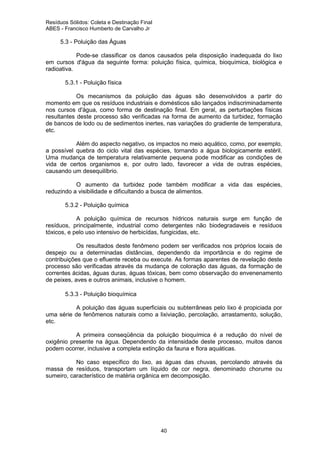 Resíduos Sólidos: Coleta e Destinação Final
ABES - Francisco Humberto de Carvalho Jr

5.3 - Poluição das Águas
Pode-se classificar os danos causados pela disposição inadequada do lixo
em cursos d'água da seguinte forma: poluição física, química, bioquímica, biológica e
radioativa.
5.3.1 - Poluição física
Os mecanismos da poluição das águas são desenvolvidos a partir do
momento em que os resíduos industriais e domésticos são lançados indiscriminadamente
nos cursos d'água, como forma de destinação final. Em geral, as perturbações físicas
resultantes deste processo são verificadas na forma de aumento da turbidez, formação
de bancos de lodo ou de sedimentos inertes, nas variações do gradiente de temperatura,
etc.
Além do aspecto negativo, os impactos no meio aquático, como, por exemplo,
a possível quebra do ciclo vital das espécies, tornando a água biologicamente estéril.
Uma mudança de temperatura relativamente pequena pode modificar as condições de
vida de certos organismos e, por outro lado, favorecer a vida de outras espécies,
causando um desequilíbrio.
O aumento da turbidez pode também modificar a vida das espécies,
reduzindo a visibilidade e dificultando a busca de alimentos.
5.3.2 - Poluição química
A poluição química de recursos hídricos naturais surge em função de
resíduos, principalmente, industrial como detergentes não biodegradaveis e resíduos
tóxicos, e pelo uso intensivo de herbicídas, fungicidas, etc.
Os resultados deste fenômeno podem ser verificados nos próprios locais de
despejo ou a determinadas distâncias, dependendo da importância e do regime de
contribuições que o efluente receba ou execute. As formas aparentes de revelação deste
processo são verificadas através da mudança de coloração das águas, da formação de
correntes ácidas, águas duras, águas tóxicas, bem como observação do envenenamento
de peixes, aves e outros animais, inclusive o homem.
5.3.3 - Poluição bioquímica
A poluição das águas superficiais ou subterrâneas pelo lixo é propiciada por
uma série de fenômenos naturais como a lixiviação, percolação, arrastamento, solução,
etc.
A primeira conseqüência da poluição bioquímica é a redução do nível de
oxigênio presente na água. Dependendo da intensidade deste processo, muitos danos
podem ocorrer, inclusive a completa extinção da fauna e flora aquáticas.
No caso específico do lixo, as águas das chuvas, percolando através da
massa de resíduos, transportam um líquido de cor negra, denominado chorume ou
sumeiro, característico de matéria orgânica em decomposição.

40

 