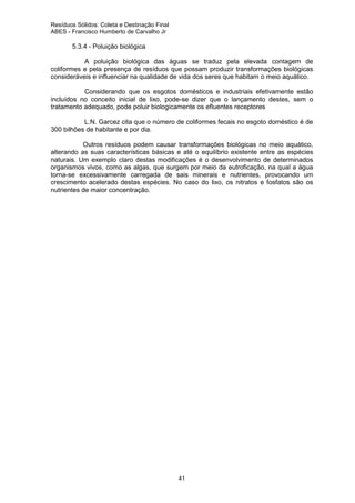 Resíduos Sólidos: Coleta e Destinação Final
ABES - Francisco Humberto de Carvalho Jr

5.3.4 - Poluição biológica
A poluição biológica das águas se traduz pela elevada contagem de
coliformes e pela presença de resíduos que possam produzir transformações biológicas
consideráveis e influenciar na qualidade de vida dos seres que habitam o meio aquático.
Considerando que os esgotos domésticos e industriais efetivamente estão
incluídos no conceito inicial de lixo, pode-se dizer que o lançamento destes, sem o
tratamento adequado, pode poluir biologicamente os efluentes receptores
L.N. Garcez cita que o número de coliformes fecais no esgoto doméstico é de
300 bilhões de habitante e por dia.
Outros resíduos podem causar transformações biológicas no meio aquático,
alterando as suas características básicas e até o equilíbrio existente entre as espécies
naturais. Um exemplo claro destas modificações é o desenvolvimento de determinados
organismos vivos, como as algas, que surgem por meio da eutroficação, na qual a água
torna-se excessivamente carregada de sais minerais e nutrientes, provocando um
crescimento acelerado destas espécies. No caso do lixo, os nitratos e fosfatos são os
nutrientes de maior concentração.

41

 
