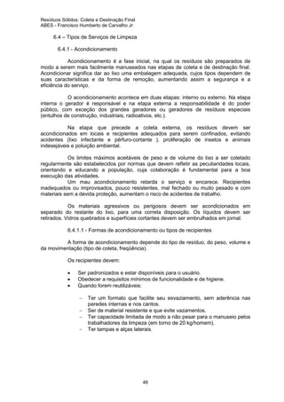 Resíduos Sólidos: Coleta e Destinação Final
ABES - Francisco Humberto de Carvalho Jr

6.4 – Tipos de Serviços de Limpeza
6.4.1 - Acondicionamento
Acondicionamento é a fase inicial, na qual os resíduos são preparados de
modo a serem mais facilmente manuseados nas etapas de coleta e de destinação final.
Acondicionar significa dar ao lixo uma embalagem adequada, cujos tipos dependem de
suas características e da forma de remoção, aumentando assim a segurança e a
eficiência do serviço.
O acondicionamento acontece em duas etapas: interno ou externo. Na etapa
interna o gerador é responsável e na etapa externa a responsabilidade é do poder
público, com exceção dos grandes geradores ou geradores de resíduos especiais
(entulhos de construção, industriais, radioativos, etc.).
Na etapa que precede a coleta externa, os resíduos devem ser
acondicionados em locais e recipientes adequados para serem confinados, evitando
acidentes (lixo infectante e pérfuro-cortante ), proliferação de insetos e animais
indesejáveis e poluição ambiental.
Os limites máximos aceitáveis de peso e de volume do lixo a ser coletado
regularmente são estabelecidos por normas que devem refletir as peculiaridades locais,
orientando e educando a população, cuja colaboração é fundamental para a boa
execução das atividades.
Um mau acondicionamento retarda o serviço e encarece. Recipientes
inadequados ou improvisados, pouco resistentes, mal fechado ou muito pesado e com
materiais sem a devida proteção, aumentam o risco de acidentes de trabalho.
Os materiais agressivos ou perigosos devem ser acondicionados em
separado do restante do lixo, para uma correta disposição. Os líquidos devem ser
retirados. Vidros quebrados e superfícies cortantes devem ser embrulhados em jornal.
6.4.1.1 - Formas de acondicionamento ou tipos de recipientes
A forma de acondicionamento depende do tipo de resíduo, do peso, volume e
da movimentação (tipo de coleta, freqüência).
Os recipientes devem:
•
•
•

Ser padronizados e estar disponíveis para o usuário.
Obedecer a requisitos mínimos de funcionalidade e de higiene.
Quando forem reutilizáveis:
−
−
−
−

Ter um formato que facilite seu esvaziamento, sem aderência nas
paredes internas e nos cantos.
Ser de material resistente e que evite vazamentos.
Ter capacidade limitada de modo a não pesar para o manuseio pelos
trabalhadores da limpeza (em torno de 20 kg/homem).
Ter tampas e alças laterais.

46

 