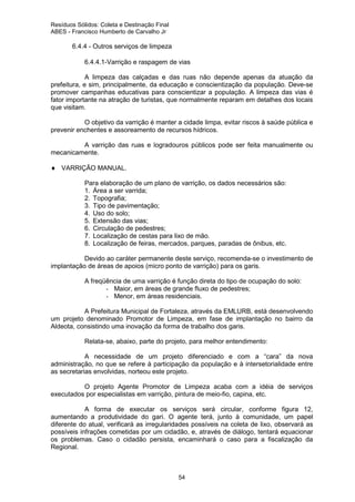 Resíduos Sólidos: Coleta e Destinação Final
ABES - Francisco Humberto de Carvalho Jr

6.4.4 - Outros serviços de limpeza
6.4.4.1-Varrição e raspagem de vias
A limpeza das calçadas e das ruas não depende apenas da atuação da
prefeitura, e sim, principalmente, da educação e conscientização da população. Deve-se
promover campanhas educativas para conscientizar a população. A limpeza das vias é
fator importante na atração de turistas, que normalmente reparam em detalhes dos locais
que visitam.
O objetivo da varrição é manter a cidade limpa, evitar riscos à saúde pública e
prevenir enchentes e assoreamento de recursos hídricos.
A varrição das ruas e logradouros públicos pode ser feita manualmente ou
mecanicamente.
♦ VARRIÇÃO MANUAL.
Para elaboração de um plano de varrição, os dados necessários são:
1. Área a ser varrida;
2. Topografia;
3. Tipo de pavimentação;
4. Uso do solo;
5. Extensão das vias;
6. Circulação de pedestres;
7. Localização de cestas para lixo de mão.
8. Localização de feiras, mercados, parques, paradas de ônibus, etc.
Devido ao caráter permanente deste serviço, recomenda-se o investimento de
implantação de áreas de apoios (micro ponto de varrição) para os garis.
A freqüência de uma varrição é função direta do tipo de ocupação do solo:
- Maior, em áreas de grande fluxo de pedestres;
- Menor, em áreas residenciais.
A Prefeitura Municipal de Fortaleza, através da EMLURB, está desenvolvendo
um projeto denominado Promotor de Limpeza, em fase de implantação no bairro da
Aldeota, consistindo uma inovação da forma de trabalho dos garis.
Relata-se, abaixo, parte do projeto, para melhor entendimento:
A necessidade de um projeto diferenciado e com a “cara” da nova
administração, no que se refere à participação da população e à intersetorialidade entre
as secretarias envolvidas, norteou este projeto.
O projeto Agente Promotor de Limpeza acaba com a idéia de serviços
executados por especialistas em varrição, pintura de meio-fio, capina, etc.
A forma de executar os serviços será circular, conforme figura 12,
aumentando a produtividade do gari. O agente terá, junto à comunidade, um papel
diferente do atual, verificará as irregularidades possíveis na coleta de lixo, observará as
possíveis infrações cometidas por um cidadão, e, através de diálogo, tentará equacionar
os problemas. Caso o cidadão persista, encaminhará o caso para a fiscalização da
Regional.

54

 