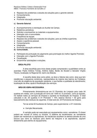Resíduos Sólidos: Coleta e Destinação Final
ABES - Francisco Humberto de Carvalho Jr

♦
♦
♦
♦

Repasse dos problemas e estudos de soluções para o gerente setorial.
Comportamento.
Integração.
Promover educação ambiental.

c) Gerente Setorial.
♦
♦
♦
♦
♦
♦
♦
♦
♦
♦
d)

Acompanhamento e orientação ao Auxiliar de Campo.
Relatórios periódicos.
Solicitar e acompanhar os materiais e equipamentos.
Interação com a comunidade.
Freqüência da equipe.
Repasse dos problemas e estudos de soluções, para as chefias superiores.
Asseio e aparência pessoal.
Comportamento.
Integração.
Promover educação ambiental.
Comunidade.

♦
♦
♦
♦

Participará da pontuação do julgamento para premiação do melhor Agente Promotor.
Interação com o Agente Promotor.
Fiscalização.
Encaminhar solicitações e soluções.
ÁREA PILOTO

A área escolhida para inicio deste projeto compreende o quadrilátero entre as
avenidas: Padre Antônio Tomás, Antônio Sales, Barão de Studart e Senador Virgílio
Távora, localizada na Regional 02, bairro da Aldeota.
A escolha desta área como piloto, se deve a fatores tais como: área que tem
residências e pequenos comércios, representativa da maioria dos bairros de Fortaleza;
nível alto de exigência da população residente, o que facilita a qualidade de atendimento;
localização da área; ajuda à fiscalização dos serviços.
MÃO-DE-OBRA NECESSÁRIA
Primeiramente dimensionou-se em 01 Promotor de Limpeza para cada 04
quadras em média, com a produção em torno de 1.600 ml. O promotor, como já exposto,
irá realizar todos os serviços de limpeza e ajudará na fiscalização da limpeza. O total
calculado é de: 20 quadras X 01 Promotor + 10% reserva técnica + 02 garis para
basculamento dos resíduos da caçamba. O total será de: 24 Promotores de limpeza.
Ter-se ainda 02 Auxiliares de Campo, para supervisionar, e 01 motorista.
♦ Varrição Mecanizada.
A varrição pode ser executada por equipamentos como: varredeiras. O chassi
poderá ser normal (4 ciclos) ou triciclos. O sistema de recolhimento: as varredeiras
podem ser mecânicas ou aspiradoras. As mecânicas recolhem os detritos através de uma
escova que varre os resíduos para dentro da máquina e as aspiradoras, aspiram
diretamente para dentro do equipamento.

56

 