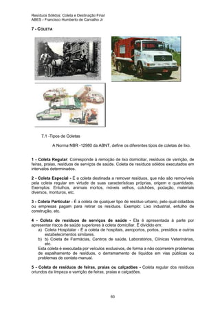 Resíduos Sólidos: Coleta e Destinação Final
ABES - Francisco Humberto de Carvalho Jr

7 - COLETA

7.1 -Tipos de Coletas
A Norma NBR -12980 da ABNT, define os diferentes tipos de coletas de lixo.

1 - Coleta Regular: Corresponde à remoção de lixo domiciliar, resíduos de varrição, de
feiras, praias, resíduos de serviços de saúde. Coleta de resíduos sólidos executados em
intervalos determinados.
2 - Coleta Especial - É a coleta destinada a remover resíduos, que não são removíveis
pela coleta regular em virtude de suas características próprias, origem e quantidade.
Exemplos: Entulhos, animais mortos, móveis velhos, colchões, podação, materiais
diversos, monturos, etc.
3 - Coleta Particular - É a coleta de qualquer tipo de resíduo urbano, pelo qual cidadãos
ou empresas pagam para retirar os resíduos. Exemplo: Lixo industrial, entulho de
construção, etc.
4 - Coleta de resíduos de serviços de saúde - Ela é apresentada à parte por
apresentar riscos de saúde superiores à coleta domiciliar. É dividido em:
a) Coleta Hospitalar - É a coleta de hospitais, aeroportos, portos, presídios e outros
estabelecimentos similares.
b) b) Coleta de Farmácias, Centros de saúde, Laboratórios, Clínicas Veterinárias,
etc.
Esta coleta é executada por veículos exclusivos, de forma a não ocorrerem problemas
de espalhamento de resíduos, o derramamento de líquidos em vias públicas ou
problemas de contato manual.
5 - Coleta de resíduos de feiras, praias ou calçadões - Coleta regular dos resíduos
oriundos da limpeza e varrição de feiras, praias e calçadões.

60

 