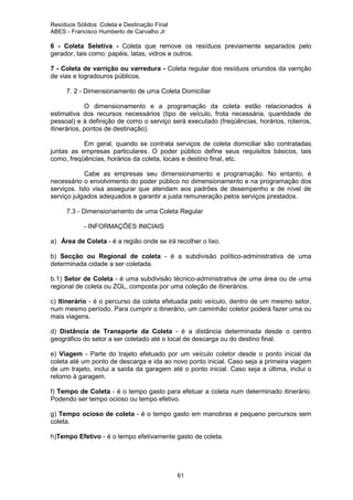Resíduos Sólidos: Coleta e Destinação Final
ABES - Francisco Humberto de Carvalho Jr

6 - Coleta Seletiva - Coleta que remove os resíduos previamente separados pelo
gerador, tais como: papéis, latas, vidros e outros.
7 - Coleta de varrição ou varredura - Coleta regular dos resíduos oriundos da varrição
de vias e logradouros públicos.
7. 2 - Dimensionamento de uma Coleta Domiciliar
O dimensionamento e a programação da coleta estão relacionados à
estimativa dos recursos necessários (tipo de veículo, frota necessária, quantidade de
pessoal) e à definição de como o serviço será executado (freqüências, horários, roteiros,
itinerários, pontos de destinação).
Em geral, quando se contrata serviços de coleta domiciliar são contratadas
juntas as empresas particulares. O poder público define seus requisitos básicos, tais
como, freqüências, horários da coleta, locais e destino final, etc.
Cabe as empresas seu dimensionamento e programação. No entanto, é
necessário o envolvimento do poder público no dimensionamento e na programação dos
serviços. Isto visa assegurar que atendam aos padrões de desempenho e de nível de
serviço julgados adequados e garantir a justa remuneração pelos serviços prestados.
7.3 - Dimensionamento de uma Coleta Regular
- INFORMAÇÕES INICIAIS
a) Área de Coleta - é a região onde se irá recolher o lixo.
b) Secção ou Regional de coleta - é a subdivisão político-administrativa de uma
determinada cidade a ser coletada.
b.1) Setor de Coleta - é uma subdivisão técnico-administrativa de uma área ou de uma
regional de coleta ou ZGL, composta por uma coleção de itinerários.
c) Itinerário - é o percurso da coleta efetuada pelo veículo, dentro de um mesmo setor,
num mesmo período. Para cumprir o itinerário, um caminhão coletor poderá fazer uma ou
mais viagens.
d) Distância de Transporte da Coleta - é a distância determinada desde o centro
geográfico do setor a ser coletado até o local de descarga ou do destino final.
e) Viagem - Parte do trajeto efetuado por um veículo coletor desde o ponto inicial da
coleta até um ponto de descarga e ida ao novo ponto inicial. Caso seja a primeira viagem
de um trajeto, inclui a saída da garagem até o ponto inicial. Caso seja a última, inclui o
retorno à garagem.
f) Tempo de Coleta - é o tempo gasto para efetuar a coleta num determinado itinerário.
Podendo ser tempo ocioso ou tempo efetivo.
g) Tempo ocioso de coleta - é o tempo gasto em manobras e pequeno percursos sem
coleta.
h)Tempo Efetivo - é o tempo efetivamente gasto de coleta.

61

 