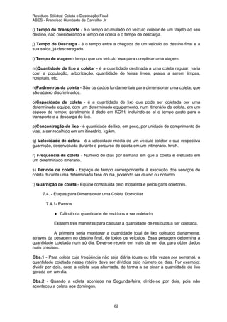 Resíduos Sólidos: Coleta e Destinação Final
ABES - Francisco Humberto de Carvalho Jr

i) Tempo de Transporte - é o tempo acumulado do veículo coletor de um trajeto ao seu
destino, não considerando o tempo de coleta e o tempo de descarga.
j) Tempo de Descarga - é o tempo entre a chegada de um veículo ao destino final e a
sua saída, já descarregado.
l) Tempo de viagem - tempo que um veículo leva para completar uma viagem.
m)Quantidade de lixo a coletar - é a quantidade destinada a uma coleta regular; varia
com a população, arborização, quantidade de feiras livres, praias a serem limpas,
hospitais, etc.
n)Parâmetros da coleta - São os dados fundamentais para dimensionar uma coleta, que
são abaixo discriminados.
o)Capacidade de coleta - é a quantidade de lixo que pode ser coletada por uma
determinada equipe, com um determinado equipamento, num itinerário de coleta, em um
espaço de tempo; geralmente é dado em KG/H, incluindo-se aí o tempo gasto para o
transporte e a descarga do lixo.
p)Concentração de lixo - é quantidade de lixo, em peso, por unidade de comprimento de
vias, a ser recolhido em um itinerário. kg/km.
q) Velocidade de coleta - é a velocidade média de um veículo coletor e sua respectiva
guarnição, desenvolvida durante o percurso de coleta em um intinerário. km/h.
r) Freqüência de coleta - Número de dias por semana em que a coleta é efetuada em
um determinado itinerário.
s) Período de coleta - Espaço de tempo correspondente à execução dos serviços de
coleta durante uma determinada fase do dia, podendo ser diurno ou noturno.
t) Guarnição de coleta - Equipe constituída pelo motorista e pelos garis coletores.
7.4. - Etapas para Dimensionar uma Coleta Domiciliar
7.4.1- Passos
♦ Cálculo da quantidade de resíduos a ser coletado
Existem três maneiras para calcular a quantidade de resíduos a ser coletada.
A primeira seria monitorar a quantidade total de lixo coletado diariamente,
através da pesagem no destino final, de todos os veículos. Essa pesagem determina a
quantidade coletada num só dia. Deve-se repetir em mais de um dia, para obter dados
mais precisos.
Obs.1 - Para coleta cuja freqüência não seja diária (duas ou três vezes por semana), a
quantidade coletada nesse roteiro deve ser dividida pelo número de dias. Por exemplo:
dividir por dois, caso a coleta seja alternada, de forma a se obter a quantidade de lixo
gerada em um dia.
Obs.2 - Quando a coleta acontece na Segunda-feira, divide-se por dois, pois não
aconteceu a coleta aos domingos.

62

 