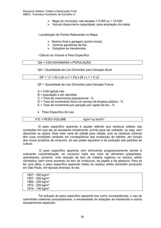 Resíduos Sólidos: Coleta e Destinação Final
ABES - Francisco Humberto de Carvalho Jr

Mapa do município, nas escalas 1:5.000 ou 1:10.000.
Veículo disponível e capacidade, para ampliação da coleta.

- Localização de Pontos Relevantes no Mapa
Destino final e garagem (ponto inicial).
Centros geradores de lixo.
Estações de transbordos.
- Cálculo do Volume e Peso Específico
QA = 0,65 KG/HAB/DIA x POPULAÇÃO
QA = Quantidade de Lixo Domiciliar para Geração Atual
QF = (1 + D) x [A x (1 + E)] x [B x ( 1 + C )]
QF = Quantidade de Lixo Domiciliar para Geração Futura
A = 0,65 kg/hab./dia
B = população a ser atendida.
C = Taxa de crescimento populacional - %
D = Taxa de incremento futuro do serviço de limpeza pública - %
E = Taxa de incremento por geração per capita de lixo - %
•

Peso Específico do Lixo

P.E = PESO/ VOLUME

kg/m³ ou ton/m³

O peso específico aparente é aquele referido aos resíduos sólidos nas
condições em que ele se apresenta inicialmente, pronto para ser coletado, ou seja, sem
descontar os vazios. Este valor varia de cidade para cidade, pois os resíduos urbanos
têm suas condições variáveis em conseqüência das mudanças de hábitos, em função
dos novos produtos de consumo, do seu poder aquisitivo e da evolução dos padrões de
cultura.
O peso específico aparente vem diminuindo progressivamente devido à
crescente industrialização, ao consumo cada vez mais de alimentos preparados,
acarretando, portanto, uma redução de teor de matéria orgânica no resíduo sólido
doméstico, bem como aumento do teor de invólucros, de papéis e de plásticos. Para se
ter uma idéia, o peso específico aparente médio do resíduo sólido domiciliar produzido
em São Paulo, em épocas diversas, foi de:
1927 - 500 kg/m³
1957 - 300 kg/m³
1969 - 230 kg/m³
1972 - 200 kg/m³
1974 - 140 kg/m³
Tal redução do peso específico aparente traz como conseqüências: o uso de
caminhões coletores compactadores, a necessidade de estações de transbordo e outros
equipamentos especiais.

65

 