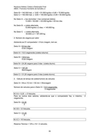 Resíduos Sólidos: Coleta e Destinação Final
ABES - Francisco Humberto de Carvalho Jr

Setor B = 140.000 hab. x 0,65 = 91.000 kg/dia x 0,80 = 72.800 kg/dia.
Setor C = 160.000 hab. x 0,65 = 104.000 kg/dia x 0,90 = 93.600 kg/dia.
No Setor A → lixo domiciliar + lixo comercial (diária).
13.000 + 50.000 = 63.000 kg/dia = 63 ton./dia.
No Setor B → coleta alternada.
72.800 kg/dia x 2 dias. = 145.600 kg.
No Setor C → coleta alternada.
93.600 x 2 = 187.200 kg.
2. Número de viagens por setor
Adotando-se 01 compactador = 6 ton./viagem, tem-se:
Setor A = 63 ton./dia
6 ton./viagem
Setor A = 10,5 viagens/dia (coleta noturna)
Setor B = 145,6 ton.
6 ton./viagem
Setor B = 24,26 viagens para 2 dias (coleta diurno).
Setor C = 187,20
6ton/viagem
Setor C = 31,20 viagens para 2 dias (coleta diurno).
2. Cálculo do tempo de coleta/número de veículos
Setor A = 4hs e 10 min + 50 min = 6hs/viagem
Número de veículos para o Setor A = 10,5 viagens/dia.
2 viagens/dia
N.V.A = 5,25 → 5 Veículos.
Para os outros dois setores, adotando-se que o compactador faz, o máximo,
viagens/dia.
Setor B = 24,26
2
N.V.B = 12 Veículos.
Setor C = 31,20
2
N.V.C = 16 Veículos.
Reserva Técnica = 10% x 16 = 2 veículos.

69

2

 