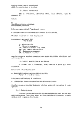 Resíduos Sólidos: Coleta e Destinação Final
ABES - Francisco Humberto de Carvalho Jr

1.1 - Custo por km percorrido
São os combustíveis, lubrificantes, filtros, pneus, câmaras, peças de
reposição, etc.
Cálculo:
A.
Quantidade de insumo por veículo.
Número de km percorridos.
B. Consumo quilométrico X Preço de cada insumo.
C. Somatório dos custos quilométricos dos insumos de todos veículos.
Obs: Para pneus, tem-se o custo dos pneus/km.
D. Pneus/km = N X CN + R X CR
VN + R X VR
N = Número de rodas.
R = Número de recapagens.
VN = Vida útil de um pneu novo, em km.
VR = ídem, para um pneu recapado.
CR = Custo de uma recapagem.
CN = Custo de um pneu novo.
Obs: Para peças de reposição, os valores totais gastos são divididos pelo número total
de km percorridos.
1.2 - Custo por hora de operação dos veículos
É utilizado para os lubrificantes, fluído hidráulico e peças que foram
substituídas.
Para se obter este custo, calcula-se:
A. Quantidades dos insumos consumidos por veículos.
Número de horas de operação.
B. Consumo horário X Preço de cada insumo.
C. Somatório dos custos horários dos insumos de todos os veículos.
Obs: Para peças de reposição, divide-se o valor total gastos pelo número total de horas
operadas.
7.5.2 - Custos Unitários
Os custos unitários são os custos que irão representar o custo final por uma
determinada medida. Estes custos podem ser: Custo por quilométrico, custo por tonelada
coletada, custo por pessoa atendida, etc.

73

 