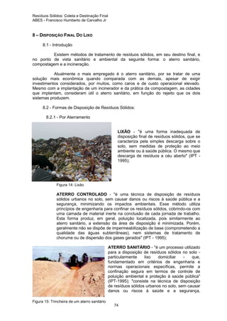 Resíduos Sólidos: Coleta e Destinação Final
ABES - Francisco Humberto de Carvalho Jr

8 – DISPOSIÇÃO FINAL DO LIXO
8.1 - Introdução
Existem métodos de tratamento de resíduos sólidos, em seu destino final, e
no ponto de vista sanitário e ambiental da seguinte forma: o aterro sanitário,
compostagem e a incineração.
Atualmente o mais empregado é o aterro sanitário, por se tratar de uma
solução mais econômica quando comparada com as demais, apesar de exigir
investimentos considerados, por muitos, como caros e de custo operacional elevado.
Mesmo com a implantação de um incinerador e da prática da compostagem, as cidades
que implantam, consideram útil o aterro sanitário, em função do rejeito que os dois
sistemas produzem.
8.2 - Formas de Disposição de Resíduos Sólidos:
8.2.1 - Por Aterramento

LIXÃO - "é uma forma inadequada de
disposição final de resíduos sólidos, que se
caracteriza pela simples descarga sobre o
solo, sem medidas de proteção ao meio
ambiente ou à saúde pública. O mesmo que
descarga de resíduos a céu aberto" (IPT 1995);

Figura 14: Lixão

ATERRO CONTROLADO - "é uma técnica de disposição de resíduos
sólidos urbanos no solo, sem causar danos ou riscos à saúde pública e a
segurança, minimizando os impactos ambientais. Esse método utiliza
princípios de engenharia para confinar os resíduos sólidos, cobrindo-os com
uma camada de material inerte na conclusão de cada jornada de trabalho.
Esta forma produz, em geral, poluição localizada, pois similarmente ao
aterro sanitário, a extensão da área de disposição é minimizada. Porém,
geralmente não se dispõe de impermeabilização de base (comprometendo a
qualidade das águas subterrâneas), nem sistemas de tratamento de
chorume ou de dispersão dos gases gerados" (IPT - 1995);
ATERRO SANITÁRIO - "é um processo utilizado
para a disposição de resíduos sólidos no solo particularmente
lixo
domiciliar
que,
fundamentado em critérios de engenharia e
normas operacionais específicas, permite a
confinação segura em termos de controle de
poluição ambiental e proteção à saúde pública"
(IPT-1995); "consiste na técnica de disposição
de resíduos sólidos urbanos no solo, sem causar
danos ou riscos à saúde e a segurança,
Figura 15: Trincheira de um aterro sanitário
74

 