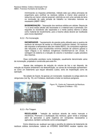 Resíduos Sólidos: Coleta e Destinação Final
ABES - Francisco Humberto de Carvalho Jr

minimizando os impactos ambientais, método este que utiliza princípios de
engenharia para confinar os resíduos sólidos à menor área possível e
reduzi-los ao menor volume possível, cobrindo-os com uma camada de terra
na conclusão de cada jornada de trabalho ou intervalos menores se
necessário (ABNT-1984)".
BIOREMEDIAÇÃO - "disposição dos resíduos sólidos em células. Depois de
1 a 2 anos essas células são escavadas e o material todo é peneirado. Em
seguidas os recicláveis são separados e o inerte (sobra) retorna à célula
como material de recobrimento, pois a mesma célula deverá ser reutilizada
para novos depósitos".
8.2.2 - Por Incineração
IINCINERADOR - "equipamento de grande porte utilizado para a queima de
resíduos de serviços de saúde ou industrial (conforme classe). Os resíduos
são expostos a temperatura alta (em média 900ºC). Os compostos orgânicos
são reduzidos a seus constituintes mínimos (dióxido de carbono gasoso e
vapor d'água) e os resíduos inorgânicos transformam-se em cinzas. A
vantagem do sistema é a redução do volume e neutralizar a ação poluidora
dos mesmos.
Essa combustão acontece numa instalação, usualmente denominada usina
de incineração, projetada e construída para este fim.
Apesar das vantagens de redução do volume de lixo a ser disposto, da
redução do impacto ambiental e da destoxificação, as usinas de incineração apresentamse como um tratamento que requer elevados custos, tanto de implantação como de
operação.
No estado do Ceará, há apenas um incinerador, localizado no antigo aterro do
Jangurussu (ver fig. 16), em Fortaleza, destinado a tratar os resíduos perigosos.

Figura 16 - Centro de Tratamento de Resíduos
Perigosos (Fortaleza – CE)

8.2.3 - Por Triagem
RECICLAGEM - "seleção de resíduos através de meios manuais e
mecânicos. Promover a reutilização dos resíduos, gerar renda e emprego
além de aproveitar a parte orgânica em compostos necessários a
agricultura, também conhecido como compostagem".
Como observou-se, qualquer que seja a escolha do sistema de tratamento de
resíduos sólidos domiciliares, caberá ao ATERRO SANITÁRIO receber rejeitos dos

75

 