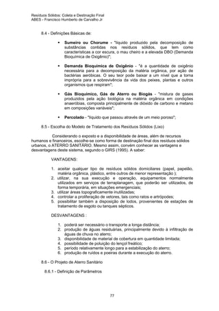 Resíduos Sólidos: Coleta e Destinação Final
ABES - Francisco Humberto de Carvalho Jr

8.4 - Definições Básicas de:
Sumeiro ou Chorume - "líquido produzido pela decomposição de
substâncias contidas nos resíduos sólidos, que tem como
características a cor escura, o mau cheiro e a elevada DBO (Demanda
Bioquímica de Oxigênio)";
Demanda Bioquímica de Oxigênio - "é a quantidade de oxigênio
necessária para a decomposição da matéria orgânica, por ação de
bactérias aeróbicas. O seu teor pode baixar a um nível que a torna
imprópria para a sobrevivência da vida dos peixes, plantas e outros
organismos que respiram";
Gás Bioquímico, Gás de Aterro ou Biogás - "mistura de gases
produzidos pela ação biológica na matéria orgânica em condições
anaeróbias, composta principalmente de dióxido de carbono e metano
em composições variáveis";
Percolado - "líquido que passou através de um meio poroso";
8.5 - Escolha do Modelo de Tratamento dos Resíduos Sólidos (Lixo)
Considerando o exposto e a disponibilidade de áreas, além de recursos
humanos e financeiros, escolhe-se como forma de destinação final dos resíduos sólidos
urbanos, o ATERRO SANITÁRIO. Mesmo assim, convém conhecer as vantagens e
desvantagens deste sistema, segundo o GIRS (1995). A saber:
VANTAGENS:
1. aceitar qualquer tipo de resíduos sólidos domiciliares (papel, papelão,
matéria orgânica, plástico, entre outros de menor representação );
2. utilizar, na sua execução e operação, equipamentos normalmente
utilizados em serviços de terraplanagem, que poderão ser utilizados, de
forma temporária, em situações emergenciais;
3. utilizar áreas topograficamente inutilizadas;
4. controlar a proliferação de vetores, tais como ratos e artrópodes;
5. possibilitar também a disposição de lodos, provenientes de estações de
tratamento de esgoto ou tanques sépticos.
DESVANTAGENS :
1. poderá ser necessário o transporte a longa distância;
2. produção de águas residuárias, principalmente devido à infiltração de
águas de chuva no aterro;
3. disponibilidade de material de cobertura em quantidade limitada;
4. possibilidade de poluição do lençol freático;
5. período relativamente longo para a estabilização do aterro;
6. produção de ruídos e poeiras durante a execução do aterro.
8.6 - O Projeto de Aterro Sanitário
8.6.1 - Definição de Parâmetros

77

 