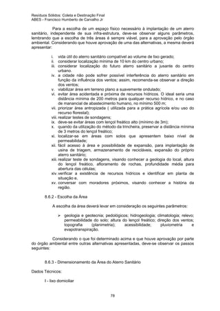 Resíduos Sólidos: Coleta e Destinação Final
ABES - Francisco Humberto de Carvalho Jr

Para a escolha de um espaço físico necessário à implantação de um aterro
sanitário, independente de sua infra-estrutura, deve-se observar alguns parâmetros,
lembrando que a escolha de três áreas é sempre viável, para a aprovação pelo órgão
ambiental. Considerando que houve aprovação de uma das alternativas, a mesma deverá
apresentar:
i. vida útil do aterro sanitário compatível ao volume de lixo gerado;
ii. considerar localização mínima de 10 km do centro urbano;
iii. considerar localização do futuro aterro sanitário a jusante do centro
urbano.
iv. a cidade não pode sofrer possível interferência do aterro sanitário em
função da influência dos ventos; assim, recomenda-se observar a direção
dos ventos;
v. viabilizar área em terreno plano a suavemente ondulado;
vi. evitar área acidentada e próxima de recursos hídricos. O ideal seria uma
distância mínima de 200 metros para qualquer recurso hídrico, e no caso
de manancial de abastecimento humano, no mínimo 500 m;
vii. priorizar área antropizada ( utilizada para a prática agrícola e/ou uso do
recurso florestal);
viii. realizar testes de sondagens;
ix. deve-se evitar áreas com lençol freático alto (mínimo de 3m);
x. quando da utilização do método da trincheira, preservar a distância mínima
de 3 metros do lençol freático;
xi. localizar-se em áreas com solos que apresentem baixo nível de
permeabilidade;
xii. fácil acesso à área e possibilidade de expansão, para implantação de
usina de triagem, armazenamento de recicláveis, expansão do próprio
aterro sanitário;
xiii. realizar teste de sondagens, visando conhecer a geologia do local, altura
do lençol freático, afloramento de rochas, profundidade média para
abertura das células;
xiv. verificar a existência de recursos hídricos e identificar em planta de
situação e,
xv. conversar com moradores próximos, visando conhecer a história da
região.
8.6.2 - Escolha da Área
A escolha da área deverá levar em consideração os seguintes parâmetros:
geologia e geotecnia; pedológicos; hidrogeologia; climatologia; relevo;
permeabilidade do solo; altura do lençol freático; direção dos ventos;
topografia
(planimetria);
acessibilidade;
pluviometria
e
evapotranspiração.
Considerando o que foi determinado acima e que houve aprovação por parte
do órgão ambiental entre outras alternativas apresentadas, deve-se observar os passos
seguintes:

8.6.3 - Dimensionamento da Área do Aterro Sanitário
Dados Técnicos:
I - lixo domiciliar

78

 