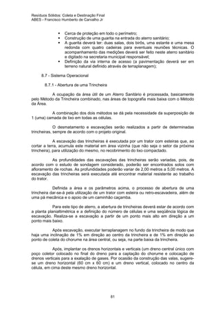 Resíduos Sólidos: Coleta e Destinação Final
ABES - Francisco Humberto de Carvalho Jr

Cerca de proteção em todo o perímetro;
Construção de uma guarita na entrada do aterro sanitário;
A guarita deverá ter: duas salas, dois birôs, uma estante e uma mesa
redonda com quatro cadeiras para eventuais reuniões técnicas. O
acompanhamento das medições deverá ser feito neste aterro sanitário
e digitado na secretaria municipal responsável;
Definição da via interna de acesso (a pavimentação deverá ser em
terreno natural definido através de terraplanagem);
8.7 - Sistema Operacional
8.7.1 - Abertura de uma Trincheira
A ocupação da área útil de um Aterro Sanitário é processada, basicamente
pelo Método da Trincheira combinado, nas áreas de topografia mais baixa com o Método
da Área.
A combinação dos dois métodos se dá pela necessidade da superposição de
1 (uma) camada de lixo em todas as células.
O desmatamento e escavações serão realizados a partir de determinadas
trincheiras, sempre de acordo com o projeto original.
A escavação das trincheiras é executada por um trator com esteiras que, ao
cortar a terra, acumula este material em área vizinha (que não seja o setor da próxima
trincheira), para utilização do mesmo, no recobrimento do lixo compactado.
As profundidades das escavações das trincheiras serão variadas, pois, de
acordo com o estudo de sondagem considerado, poderão ser encontrados solos com
afloramento de rochas. As profundidades poderão variar de 2,00 metros a 5,00 metros. A
escavação das trincheiras será executada até encontrar material resistente ao trabalho
do trator.
Definida a área e os parâmetros acima, o processo de abertura de uma
trincheira dar-se-á pela utilização de um trator com esteira ou retro-escavadeira, além de
uma pá mecânica e o apoio de um caminhão caçamba.
Para este tipo de aterro, a abertura de trincheiras deverá estar de acordo com
a planta planialtimétrica e a definição do número de células e uma seqüência lógica de
escavação. Realiza-se a escavação a partir de um ponto mais alto em direção a um
ponto mais baixo.
Após escavação, executar terraplanagem no fundo da trincheira de modo que
haja uma inclinação de 1% em direção ao centro da trincheira e de 1% em direção ao
ponto de coleta do chorume na área central, ou seja, na parte baixa da trincheira.
Após, implantar os drenos horizontais e verticais (um dreno central único com
poço coletor colocado no final do dreno para a captação do chorume e colocação de
drenos verticais para a exalação de gases. Por ocasião da construção das valas, sugerese um dreno horizontal (60 cm x 60 cm) e um dreno vertical, colocado no centro da
célula, em cima deste mesmo dreno horizontal.

81

 