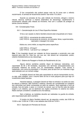 Resíduos Sólidos: Coleta e Destinação Final
ABES - Francisco Humberto de Carvalho Jr

O lixo compactado não poderá passar mais de 24 horas sem o referido
recobrimento. A camada de recobrimento deverá ficar entre 15 a 20cm.
Quando as camadas de lixo, pelo método da trincheira, atingem o terreno
natural, deve-se continuar a mesma sistemática de descarrego, espalhamento e
recobrimento utilizado pelo método da trincheira, mas com o cuidado de proteger os
beirais (futuros taludes).
8.8 - Considerações Finais
8.8.1 - Caracterização do Lixo X Peso Específico Adotado
O lixo a ser vazado no Aterro Sanitário deverá estar enquadrado em 2 tipos:
LIXO TIPO A - proveniente da coleta domiciliar,
LIXO TIPO B - proveniente do comercio, de mercados, feiras, supermercados,
capinação e raspagem de coxias.
Adotou-se, como média, os seguintes pesos específicos:
LIXO TIPO A - 273 kg/m³
LIXO TIPO B - 1,22 ton/m³ ou 1.220kg/m³
Obs: O lixo hospitalar deverá ser coletado de forma separada e construído uma vala
especial para este fim. Este lixo, por sua vez, não deverá ser compactado, porém,
coberto imediatamente ao seu descarrego.
8.8.2 - Sistema de Pesagem e Horário de Recebimento do Lixo
Alguns aterros sanitários poderão dispor de balanças rodoviárias, com
capacidade de 60 a 80 toneladas, equipadas com terminais computadorizados que
processão relatórios de acordo com as necessidades exigidas. Todo veículo é
cadastrado, com nome do proprietário, nº da placa, peso da tara com um motorista e logo
após batizado com um número código.
A medição deverá ser feita pela capacidade do veículo transportador de lixo,
ou seja, pela cubagem, pois o volume diário de lixo é muito pequeno para que haja um
investimento desta natureza.
Havendo balança, a pesagem deverá ser feita na entrada e na saída (no caso
de adquirir a balança). Não havendo a balança, deverão ser consideradas as cubagens
dos caminhões que serão comparadas ao peso de cadastro. Será registrada a hora de
entrada, hora de saída, o peso, e o número do veículo, que no final de cada dia darão
origem a um relatório, que se destinará aos órgãos envolvidos no sistema da coleta.
Neste exemplo considerar a existência de uma balança.
Sem a balança, as medições deverão ser realizadas na guarita de entrada,
pelo responsável pelo aterro sanitário.
O horário do Aterro Sanitário deverá ser: de segunda a sexta, das 8:00h às
12:00h e das 13:00h às 17:00h; e aos sábados das 8:00h às 12:00 h.
8.8.3 - Operação em Períodos de Chuvas

83

 