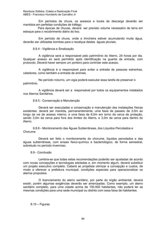 Resíduos Sólidos: Coleta e Destinação Final
ABES - Francisco Humberto de Carvalho Jr

Em períodos de chuva, os acessos e locais de descarga deverão ser
mantidos em perfeitas condições de tráfego.
Para épocas de chuvas, deverá ser previsto volume necessário de terra em
estoque para o recobrimento diário do lixo.
Em período de chuva, onde a trincheira estiver acumulando muita água,
deverão ser utilizadas bombas para o recalque destas águas pluviais.
8.8.4 - Vigilância e Sinalização
A vigilância será a responsável pelo patrimônio do Aterro, 24 horas por dia.
Qualquer acesso só será permitido após identificação na guarita da entrada, com
protocolo. Deverá haver sempre um porteiro para controlar este acesso.
A vigilância é a responsável para evitar a entrada de pessoas estranhas,
catadores, como também a entrada de animais.
No período noturno, um vigia poderá executar essa tarefa de preservar o
patrimônio.
A vigilância deverá ser a responsável por todos os equipamentos instalados
nos Aterros Sanitários.
8.8.5 - Conservação e Manutenção
Deverá ser executadas a conservação e manutenção das instalações físicas
existentes: deverá ser mantida, permanentemente, uma faixa de passeio de 3,0m ao
longo da via de acesso interno, e uma faixa de 6,0m em torno da cerca de proteção,
sendo 3,0m da cerca para fora dos limites do Aterro, e 3,0m da cerca para dentro do
Aterro.
8.8.6 - Monitoramento das Águas Subterrâneas, dos Líquidos Percolados e
Chorume
Deverá ser feito o monitoramento do chorume, líquidos percolados e das
águas subterrâneas, com ensaio fisico-químico e bacteriológico, de forma semestral,
sobretudo no período invernoso.
8.9 - Conclusão
Lembra-se que todas estas recomendações poderão ser ajustadas de acordo
com novas concepções e tecnologias adotadas e, em momento algum, deverá substituir
um projeto executivo completo. Caberá ao projetista otimizar a concepção e custos, de
modo a oferecer a prefeitura municipal, condições especiais para operacionalizar os
aterros propostos.
O licenciamento do aterro sanitário, por parte do órgão ambiental, deverá
existir, porém algumas exigências deverão ser amenizadas. Como exemplo, um aterro
sanitário completo, para uma cidade acima de 100.000 habitantes, não poderá ter as
mesmas condições para uma sede municipal ou distrito com essa faixa de habitantes.

8.10 – Figuras

84

 