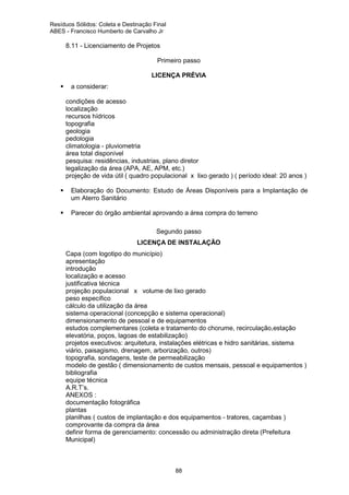 Resíduos Sólidos: Coleta e Destinação Final
ABES - Francisco Humberto de Carvalho Jr

8.11 - Licenciamento de Projetos
Primeiro passo
LICENÇA PRÉVIA
a considerar:
ä
ä
ä
ä
ä
ä
ä
ä
ä
ä
ä

condições de acesso
localização
recursos hídricos
topografia
geologia
pedologia
climatologia - pluviometria
área total disponível
pesquisa: residências, industrias, plano diretor
legalização da área (APA, AE, APM, etc.)
projeção de vida útil ( quadro populacional x lixo gerado ) ( período ideal: 20 anos )
Elaboração do Documento: Estudo de Áreas Disponíveis para a Implantação de
um Aterro Sanitário
Parecer do órgão ambiental aprovando a área compra do terreno
Segundo passo
LICENÇA DE INSTALAÇÃO

ä
ä
ä
ä
ä
ä
ä
ä
ä
ä
ä
ä
ä
ä
ä
ä
ä
ä
ä
ä
ä
ä
ä

Capa (com logotipo do município)
apresentação
introdução
localização e acesso
justificativa técnica
projeção populacional x volume de lixo gerado
peso específico
cálculo da utilização da área
sistema operacional (concepção e sistema operacional)
dimensionamento de pessoal e de equipamentos
estudos complementares (coleta e tratamento do chorume, recirculação,estação
elevatória, poços, lagoas de estabilização)
projetos executivos: arquitetura, instalações elétricas e hidro sanitárias, sistema
viário, paisagismo, drenagem, arborização, outros)
topografia, sondagens, teste de permeabilização
modelo de gestão ( dimensionamento de custos mensais, pessoal e equipamentos )
bibliografia
equipe técnica
A.R.T’s.
ANEXOS :
documentação fotográfica
plantas
planilhas ( custos de implantação e dos equipamentos - tratores, caçambas )
comprovante da compra da área
definir forma de gerenciamento: concessão ou administração direta (Prefeitura
Municipal)

88

 