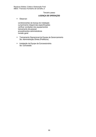 Resíduos Sólidos: Coleta e Destinação Final
ABES - Francisco Humberto de Carvalho Jr

Terceiro passo
LICENÇA DE OPERAÇÃO
Observar:
ä
ä
ä
ä
ä
ä

condicionantes da licença de instalação
cumprimento integral das especificações
verificar condições dos equipamentos
treinamento de pessoal
procedimentos administrativos
revisão geral
Treinamento Operacional da Equipe de Gerenciamento
Se: Administração Direta (Prefeitura)
Instalação da Equipe da Concessionária
Se: Concessão

89

 