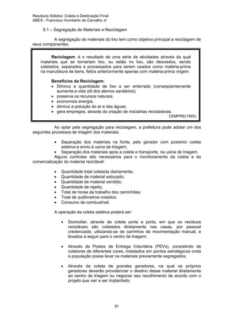 Resíduos Sólidos: Coleta e Destinação Final
ABES - Francisco Humberto de Carvalho Jr

9.1 – Segregação de Materiais e Reciclagem
A segregação de materiais do lixo tem como objetivo principal a reciclagem de
seus componentes.
Reciclagem: é o resultado de uma série de atividades através da qual
materiais que se tornariam lixo, ou estão no lixo, são desviados, sendo
coletados, separados e processados para serem usados como matéria-prima
na manufatura de bens, feitos anteriormente apenas com matéria-prima virgem.
Benefícios da Reciclagem:
• Diminui a quantidade de lixo a ser enterrado (conseqüentemente
aumenta a vida útil dos aterros sanitários);
• preserva os recursos naturais;
• economiza energia;
• diminui a poluição do ar e das águas;
• gera empregos, através da criação de indústrias recicladoras.

CEMPRE(1995)

Ao optar pela segregação para reciclagem, a prefeitura pode adotar um dos
seguintes processos de triagem dos materiais:
•

Separação dos materiais na fonte, pelo gerador com posterior coleta
seletiva e envio à usina de triagem;
• Separação dos materiais após a coleta e transporte, na usina de triagem.
Alguns controles são necessários para o monitoramento da coleta e da
comercialização do material reciclável:
•
•
•
•
•
•
•

Quantidade total coletada diariamente;
Quantidade de material estocado;
Quantidade de material vendido;
Quantidade de rejeito;
Total de horas de trabalho dos caminhões;
Total de quilômetros rodados;
Consumo de combustível.

A operação da coleta seletiva poderá ser:
•

•
•

Domiciliar, através de coleta porta a porta, em que os resíduos
recicláveis são coletados diretamente nas casas, por pessoal
credenciado, utilizando-se de carrinhos de movimentação manual, e
levados a seguir para o centro de triagem;
Através de Postos de Entrega Voluntária (PEVs), consistindo de
coletores de diferentes cores, instalados em pontos estratégicos onda
a população possa levar os materiais previamente segregados;
Através da coleta de grandes geradores, na qual os próprios
geradores deverão providenciar o destino desse material diretamente
ao centro de triagem ou negociar seu recolhimento de acordo com o
projeto que vier a ser implantado.

91

 