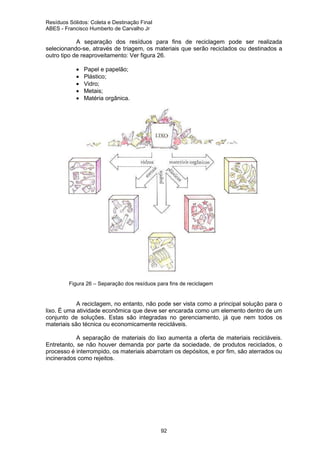 Resíduos Sólidos: Coleta e Destinação Final
ABES - Francisco Humberto de Carvalho Jr

A separação dos resíduos para fins de reciclagem pode ser realizada
selecionando-se, através de triagem, os materiais que serão reciclados ou destinados a
outro tipo de reaproveitamento: Ver figura 26.
•
•
•
•
•

Papel e papelão;
Plástico;
Vidro;
Metais;
Matéria orgânica.

Figura 26 – Separação dos resíduos para fins de reciclagem

A reciclagem, no entanto, não pode ser vista como a principal solução para o
lixo. É uma atividade econômica que deve ser encarada como um elemento dentro de um
conjunto de soluções. Estas são integradas no gerenciamento, já que nem todos os
materiais são técnica ou economicamente recicláveis.
A separação de materiais do lixo aumenta a oferta de materiais recicláveis.
Entretanto, se não houver demanda por parte da sociedade, de produtos reciclados, o
processo é interrompido, os materiais abarrotam os depósitos, e por fim, são aterrados ou
incinerados como rejeitos.

92

 
