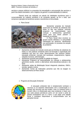 Resíduos Sólidos: Coleta e Destinação Final
ABES - Francisco Humberto de Carvalho Jr

serviços a preços públicos) ou propostas de arrecadação e remuneração dos serviços a
partir dos dados levantados, com o objetivo de garantir a sustentabilidade do sistema.
Deverá ainda ser realizado um estudo de viabilidade econômica para a
comercialização do material reciclável e do composto gerado, se for o caso, que
comprove a geração de benefícios sociais e econômicos à comunidade.
• Plano Social
Apresentar proposta de inserção
social para as famílias de catadores dos
lixões ou das vias públicas, incluindo
programa de ressocialização para
crianças e adolescentes, garantindo
meios para que essas passem a
freqüentar as escolas.
O Plano Social deve envolver os
grupos sociais afetados e a comunidade
interessada em apoiá-los, identificando
sua participação no processo de solução
do problema.

Apresentar proposta de inserção social para as famílias de catadores de
lixões ou vias públicas constando plano de formação e capacitação dos
catadores que leve em conta: gerenciamento dos resíduos sólidos,
educação ambiental, mercado dos recicláveis, cooperativismo, higiene,
relações humanas, administração.
Apresentar proposta para gestão do galpão de triagem.
Apresentar Programa de ressocialização de crianças e adolescentes
garantindo escola, creche e alternativas sócio-educativas-culturais e de
lazer.
Apresentar ações de Mobilização Social integrando catadores, ONG’s,
escolas, igrejas e outros
Apresentar nomes de instituições parceiras que irão se engajar no
desenvolvimento do Plano Social.

• Programa de Educação Ambiental
A educação ambiental não é simplesmente conhecer a
natureza ou os aspectos relacionados com a conservação e o
manejo dos recursos que ela contém, mas é a maneira como o
homem influi e é influenciado pelo meio ambiente, é fazer com
que cada pessoa perceba-se como um ser social e parte do
grande ecossistema que é a Terra, o que exige uma relação
social e ecológica responsável e compromissada com as
gerações futuras.

98

 