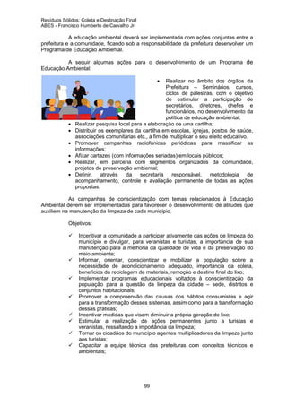 Resíduos Sólidos: Coleta e Destinação Final
ABES - Francisco Humberto de Carvalho Jr

A educação ambiental deverá ser implementada com ações conjuntas entre a
prefeitura e a comunidade, ficando sob a responsabilidade da prefeitura desenvolver um
Programa de Educação Ambiental.
A seguir algumas ações para o desenvolvimento de um Programa de
Educação Ambiental:
•

•
•
•
•
•
•

Realizar no âmbito dos órgãos da
Prefeitura – Seminários, cursos,
ciclos de palestras, com o objetivo
de estimular a participação de
secretários, diretores, chefes e
funcionários, no desenvolvimento da
política de educação ambiental;
Realizar pesquisa local para a elaboração de uma cartilha;
Distribuir os exemplares da cartilha em escolas, igrejas, postos de saúde,
associações comunitárias etc., a fim de multiplicar o seu efeito educativo.
Promover campanhas radiofônicas periódicas para massificar as
informações;
Afixar cartazes (com informações seriadas) em locais públicos;
Realizar, em parceria com segmentos organizados da comunidade,
projetos de preservação ambiental;
Definir,
através
da
secretaria
responsável,
metodologia
de
acompanhamento, controle e avaliação permanente de todas as ações
propostas.

As campanhas de conscientização com temas relacionados à Educação
Ambiental devem ser implementadas para favorecer o desenvolvimento de atitudes que
auxiliem na manutenção da limpeza de cada município.
Objetivos:
Incentivar a comunidade a participar ativamente das ações de limpeza do
município e divulgar, para veranistas e turistas, a importância de sua
manutenção para a melhoria da qualidade de vida e da preservação do
meio ambiente;
Informar, orientar, conscientizar e mobilizar a população sobre a
necessidade de acondicionamento adequado, importância da coleta,
benefícios da reciclagem de materiais, remoção e destino final do lixo;
Implementar programas educacionais voltados à conscientização da
população para a questão da limpeza da cidade – sede, distritos e
conjuntos habitacionais;
Promover a compreensão das causas dos hábitos consumistas e agir
para a transformação desses sistemas, assim como para a transformação
dessas práticas;
Incentivar medidas que visam diminuir a própria geração de lixo;
Estimular a realização de ações permanentes junto a turistas e
veranistas, ressaltando a importância da limpeza;
Tornar os cidadãos do município agentes multiplicadores da limpeza junto
aos turistas;
Capacitar a equipe técnica das prefeituras com conceitos técnicos e
ambientais;

99

 