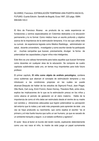 ÁLVAREZ, Francisco. ESTIMULACIÓN TEMPRANA UNA PUERTA HACIA EL
FUTURO. Cuarta Edición. Santafé de Bogotá, Ecoe.1997, 223 págs. ISBN:
958-648-143-3
El libro de Francisco Álvarez es producto de su vasta experiencia en
fundaciones y centros especializados en Colombia dedicados a la educación
permanente y la no formal. Como médico hace un escrito profundo y objetivo
acerca de la importancia de la estimulación temprana. A la vez que utiliza todo
su cumulo de experiencia lograda como Medico Radiólogo, administrador en
salud, docente universitario, investigador y como escritor donde ha participado
en muchas campañas que buscan, precisamente, divulgar la forma de
potencializar las capacidades y lograr niños más inteligentes.
Este libro es una valiosa herramienta para todos aquellos que buscan formarse
como docentes en cualquier área de la educación. Se compone de cuatro
capítulos subdivididos cada uno, en temas muy importantes para todo futuro
profesor.
El primer capítulo, El niño como objeto de análisis psicológico, contiene
cinco subtemas que abarcan el concepto de estimulación temprana y nos
introducen a las condiciones propicias en las cuáles se puede
alcanzar.Después de hablar de los estudios de Sigmund Freud, Jean Piaget,
Otto Rank, Carl Jung, Erich Fromm, Karen Horney, Theodore Reik, entre otros,
explica las implicaciones de lo que es la estimulación precoz en los niños y
como abarca el periodo de gestación en el útero materno. Habla de la
importancia de como el niño debe ser estimulado desde el vientre de su madre
con sonidos y vibraciones adecuadas que logren potencializar su percepción
del entorno que lo rodea y así esté más preparado para aprender de éste una
vez se haya producido su nacimiento, que como explica el escritor “es el
primero y el más fuerte trauma que sufre un ser humano, ya que es sacado de
un ambiente tranquilo y seguro a un estado conflictivo y agresivo”.
El autor lleva al lector al mundo del recién nacido, explicando detenidamente
como una vez nace el niño, la madre de este juega un papel sumamente
 