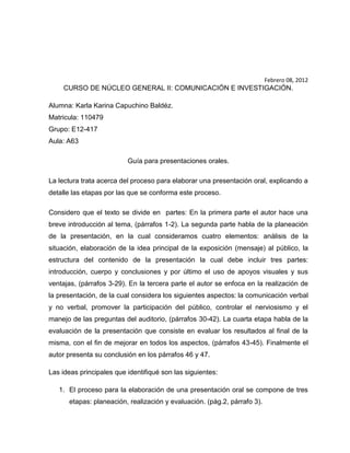 Febrero 08, 2012
     CURSO DE NÚCLEO GENERAL II: COMUNICACIÓN E INVESTIGACIÓN.

Alumna: Karla Karina Capuchino Baldéz.
Matricula: 110479
Grupo: E12-417
Aula: A63

                          Guía para presentaciones orales.

La lectura trata acerca del proceso para elaborar una presentación oral, explicando a
detalle las etapas por las que se conforma este proceso.

Considero que el texto se divide en partes: En la primera parte el autor hace una
breve introducción al tema, (párrafos 1-2). La segunda parte habla de la planeación
de la presentación, en la cual consideramos cuatro elementos: análisis de la
situación, elaboración de la idea principal de la exposición (mensaje) al público, la
estructura del contenido de la presentación la cual debe incluir tres partes:
introducción, cuerpo y conclusiones y por último el uso de apoyos visuales y sus
ventajas, (párrafos 3-29). En la tercera parte el autor se enfoca en la realización de
la presentación, de la cual considera los siguientes aspectos: la comunicación verbal
y no verbal, promover la participación del público, controlar el nerviosismo y el
manejo de las preguntas del auditorio, (párrafos 30-42). La cuarta etapa habla de la
evaluación de la presentación que consiste en evaluar los resultados al final de la
misma, con el fin de mejorar en todos los aspectos, (párrafos 43-45). Finalmente el
autor presenta su conclusión en los párrafos 46 y 47.

Las ideas principales que identifiqué son las siguientes:

   1. El proceso para la elaboración de una presentación oral se compone de tres
      etapas: planeación, realización y evaluación. (pág.2, párrafo 3).
 