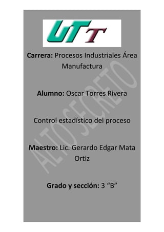 Carrera: Procesos Industriales Área
           Manufactura


   Alumno: Oscar Torres Rivera


  Control estadístico del proceso


Maestro: Lic. Gerardo Edgar Mata
               Ortiz


      Grado y sección: 3 “B”
 