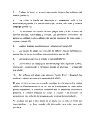 3.     El plagio ha tenido un aumento exponencial debido a las facilidades del
internet (párrafo 6).

4.     Los puntos de interés del ciber-plagio son prevalencia, perfil de los
estudiantes plagiadores, los tipos de ciber-plagio, causas, soluciones y software
antiplagio (párrafo 10).

5.     Los estudiantes de carreras técnicas plagian más que los alumnos de
carreras sociales, humanidades y ciencias. Los estudiantes provenientes de
países sur-asiáticos tienden a plagiar más que los estudiantes de otros países y
regiones (párrafo 13).

6.     Los tipos de plagio son el intencional y el accidental (párrafo 14).

7.     Las causas del plagio son intención de obtener mejores calificaciones,
pereza, falta de tiempo, comodidad y desconocimiento (párrafo 16).

8.     La incongruencia ayuda a detectar el plagio (párrafo 19).

9.     Las tres líneas de trabajo para detectar el plagio son: regulación punitiva,
información, concienciación y formación dirigida al alumnado y profesorado
(párrafo 22).

10.    Son software anti plagio más utilizados Turnitin, Eve2 y Copycatch los
cuales son eficaces y ayudan a la prevención (párrafo 23).

El autor concluye en que no se puede cuantificar la extensión de los plagios
debido los diferentes resultados, se dan más los investigadores del plagio en los
países anglosajones, la prevención y detención son las principales soluciones al
problema, el software antiplagio no corrige la solución y es necesario un
conocimiento más profundo del tema para poder encontrar la mejor solución.

Yo concluyo con que el ciber-plagio es un asunto que se debe de tratar con
responsabilidad y se debe recaudar más información para poder parar este
problema.
 