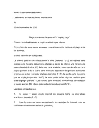 Karina JoselineMendezSanchez

Licenciatura en Mercadotecnia Internacional

A5

20 de Septiembre del 2012




                  Plagio académico: la generación ¨copia y pega¨

El tema central del texto es el plagio académico por internet.

El propósito del autor es dar a conocer como el internet ha facilitado el plagio entre
los alumnos.

El texto se divide en ocho partes:

La primera parte da una introduccion al tema (párrafos 1 y 2), la segunda parte
explica como funciona actualmente el plagio a través de internet una herramienta
extraordinaria (párrafos 3-5), la tercera parte advierte y menciona los efectos de el
plagio (párrafos 6-8), la cuarta parte menciona algunas de las posibles soluciones
o formas de evitar y detectar el plagio (parrafos 8 y 9), la quinta parte menciona
que es el plagio (parrafos 10-13), la sexta parte señala algunas medidas para
evitar el plagio (parrafo 14), la séptima parte menciona instrumentos para detectar
el plagio (parrafo 15), y la en octava el autor concluye(parrafo 16).

Las ideas principales son:

1.    El copiar y pegar desde internet sin siquiera leerlo es ciber-plagio
académico (parrafos 2 y 3).

2.    Los docentes no están aprovechando las ventajas del internet pues se
conforman con el minimo esfuerzo (parrafo 4).
 