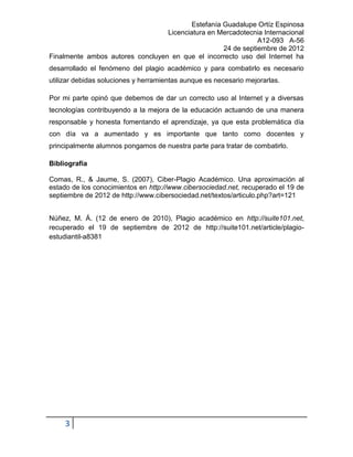 Estefanía Guadalupe Ortíz Espinosa
                                  Licenciatura en Mercadotecnia Internacional
                                                               A12-093 A-56
                                                    24 de septiembre de 2012
Finalmente ambos autores concluyen en que el incorrecto uso del Internet ha
desarrollado el fenómeno del plagio académico y para combatirlo es necesario
utilizar debidas soluciones y herramientas aunque es necesario mejorarlas.

Por mi parte opinó que debemos de dar un correcto uso al Internet y a diversas
tecnologías contribuyendo a la mejora de la educación actuando de una manera
responsable y honesta fomentando el aprendizaje, ya que esta problemática día
con día va a aumentado y es importante que tanto como docentes y
principalmente alumnos pongamos de nuestra parte para tratar de combatirlo.

Bibliografía

Comas, R., & Jaume, S. (2007), Ciber-Plagio Académico. Una aproximación al
estado de los conocimientos en http://www.cibersociedad.net, recuperado el 19 de
septiembre de 2012 de http://www.cibersociedad.net/textos/articulo.php?art=121


Núñez, M. Á. (12 de enero de 2010), Plagio académico en http://suite101.net,
recuperado el 19 de septiembre de 2012 de http://suite101.net/article/plagio-
estudiantil-a8381




     3
 