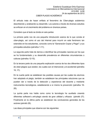 Estefanía Guadalupe Ortíz Espinosa
                                      Licenciatura en Mercadotecnia Internacional
                                                                   A12-093 A-56
                                                        24 de septiembre de 2012
                             CIBER PLAGIO ACADÉMICO

El artículo trata de hacer enfásis al fenoméno de Ciber-plagio acádemico
describiendo y analizando su desarrollo. Los autores a través de diversos estudios
se enfocan en el crecimiento del problema en diversos países.

Considero que el texto se divide en seis partes:

La primera parte nos da una pequeña introducción acerca de lo que consta el
ciber-plagio, así como el uso del Internet para incurrir en este fenómeno tan
extendido en los estudiantes, conocido como la “Generación Copiar y Pegar” y sus
principales estudios (párrafos 1-11).

La segunda parte trata de darnos a identificar las principales razones por los que
se ha fundamentado y su desarrollo prevalencia en diferentes circunstancias o
culturas (párrafos 12-15).

En la tercera parte da una pequeña explicación acerca de los dos diferentes tipos
de ciber-plagios que existen, los cuales son el intencional y el accidental (párrafos
16, 17).

En la cuarta parte se establecen las posibles causas por las cuales los alumnos
han adoptado el plagio, también se establecen las principales soluciones que se
pueden dar a través de la detección y experiencia del docente y mediante
instrumentos tecnológicos, estableciendo a si mismo la prevención (párrafos 18-
26).

La quinta parte nos habla como como la tecnología ha auxiliado creando
diferentes software’s anti-plagio siendo de gran utilidad y eficacia (párrafo 27).
Finalmente en la última parte se establecen las conclusiones generales de los
autores (párrafo 28).

Las ideas principales que observe son las siguientes:




       4
 