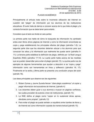 Estefanía Guadalupe Ortíz Espinosa
                                    Licenciatura en Mercadotecnia Internacional
                                                                 A12-093 A-56
                                                      24 de septiembre de 2012
                              PLAGIO ACADÉMICO

Principalmente el artículo trata sobre la incorrecta utilización del Internet en
cuestión del “plagio” de información por los alumnos de las instituciones
educativas. El autor trata de darnos a conocer acerca de lo que trata el plagio y la
correcta formación que se debe tener para evitarlo.

Considero que el texto se divide en seis partes:

La primera parte nos habla de cómo la búsqueda de información ha cambiado
antes eran libros ahora páginas de Internet y como la información encontrada se
copia y pega estableciendo los principales efectos del plagio (párrafos 1-8). La
segunda parte dice que los docentes deberían educar a los alumnos para que
conozcan los sitios y la información que realmente les puede servir (párrafos 9-
11). La tercera parte establece la definición de plagio, definido por la Real Lengua
Española (RAE) (párrafos 17-14). La cuarta parte habla acerca de las medidas
que se pueden desarrollar para evitar el plagio (párrafo 15). La quinta parte nos da
ejemplos de algunas herramientas que ayudan a descubrir si se “copia y pega”
información como son herramientas en línea y software’s (párrafos 16, 17).
Finalmente en la sexta y última parte se presenta una conclusión propia del autor
(párrafo 18).

Las ideas principales que observe son las siguientes:

   1. Rúben Comas y Jaume Sureda llaman “ciber-plagio académico” al copiar y
       pegar información de buscadores de Internet, (párrafo 4)
   2. Los docentes deben guiar a sus alumnos a buscar en páginas confianza,
       las cuales proceden de autores o bien de instituciones, (párrafo 10)
   3. La RAE define al plagio como “copiar en lo sustancial obras ajenas,
       dándolas como propias”, (párrafo 13)
   4. Para evitar el plagio se puede señalar un equilibrio entre fuentes de libros y
       de Internet así como información copiada de manera textual (párrafo 15)



     7
 